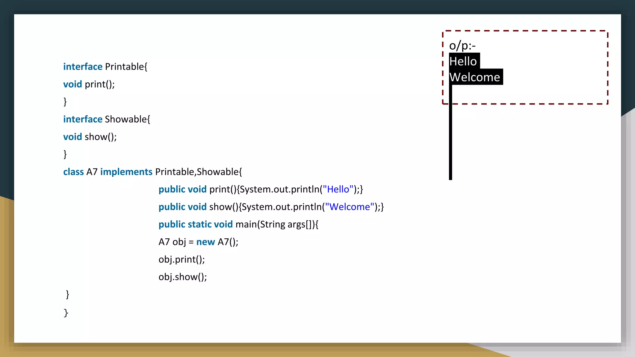 interface Printable{
void print();
}
interface Showable{
void show();
}
class A7 implements Printable,Showable{
public void print(){System.out.println("Hello");}
public void show(){System.out.println("Welcome");}
public static void main(String args[]){
A7 obj = new A7();
obj.print();
obj.show();
}
}
o/p:-
Hello
Welcome
 