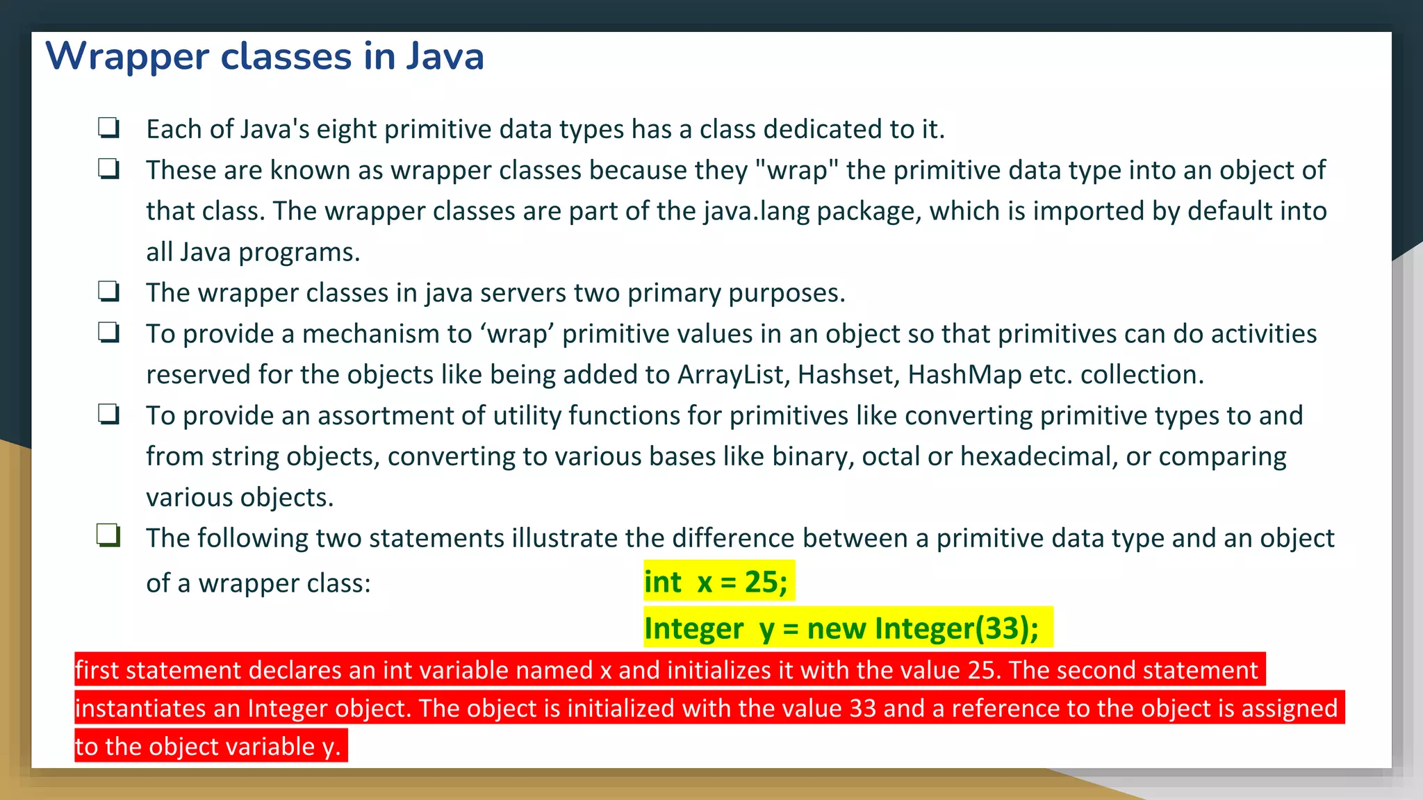 Wrapper classes in Java
❏ Each of Java's eight primitive data types has a class dedicated to it.
❏ These are known as wrapper classes because they "wrap" the primitive data type into an object of
that class. The wrapper classes are part of the java.lang package, which is imported by default into
all Java programs.
❏ The wrapper classes in java servers two primary purposes.
❏ To provide a mechanism to ‘wrap’ primitive values in an object so that primitives can do activities
reserved for the objects like being added to ArrayList, Hashset, HashMap etc. collection.
❏ To provide an assortment of utility functions for primitives like converting primitive types to and
from string objects, converting to various bases like binary, octal or hexadecimal, or comparing
various objects.
❏ The following two statements illustrate the difference between a primitive data type and an object
of a wrapper class: int x = 25;
Integer y = new Integer(33);
first statement declares an int variable named x and initializes it with the value 25. The second statement
instantiates an Integer object. The object is initialized with the value 33 and a reference to the object is assigned
to the object variable y.
 