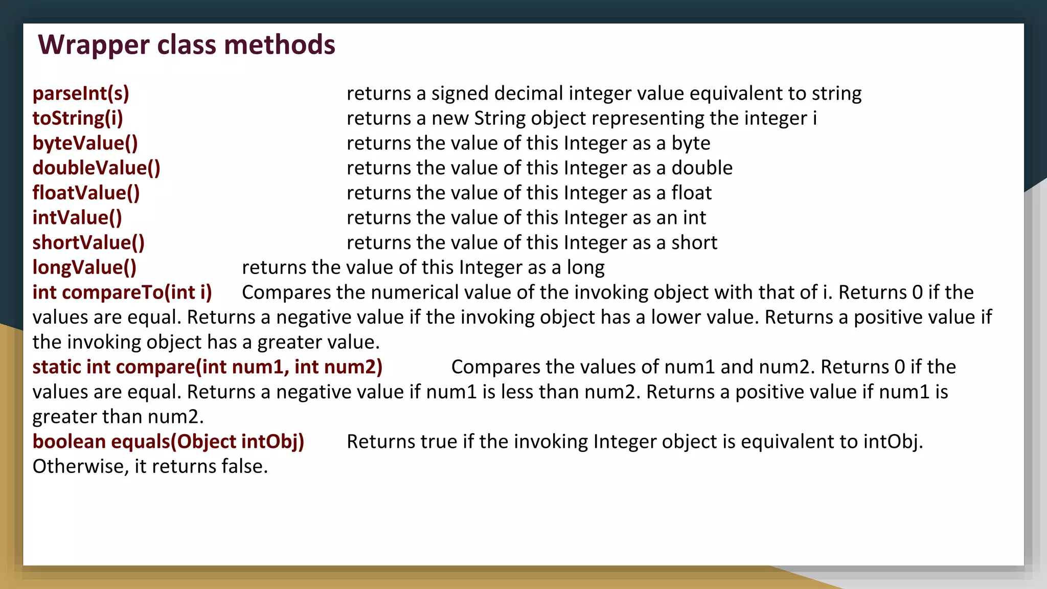parseInt(s) returns a signed decimal integer value equivalent to string
toString(i) returns a new String object representing the integer i
byteValue() returns the value of this Integer as a byte
doubleValue() returns the value of this Integer as a double
floatValue() returns the value of this Integer as a float
intValue() returns the value of this Integer as an int
shortValue() returns the value of this Integer as a short
longValue() returns the value of this Integer as a long
int compareTo(int i) Compares the numerical value of the invoking object with that of i. Returns 0 if the
values are equal. Returns a negative value if the invoking object has a lower value. Returns a positive value if
the invoking object has a greater value.
static int compare(int num1, int num2) Compares the values of num1 and num2. Returns 0 if the
values are equal. Returns a negative value if num1 is less than num2. Returns a positive value if num1 is
greater than num2.
boolean equals(Object intObj) Returns true if the invoking Integer object is equivalent to intObj.
Otherwise, it returns false.
Wrapper class methods
 
