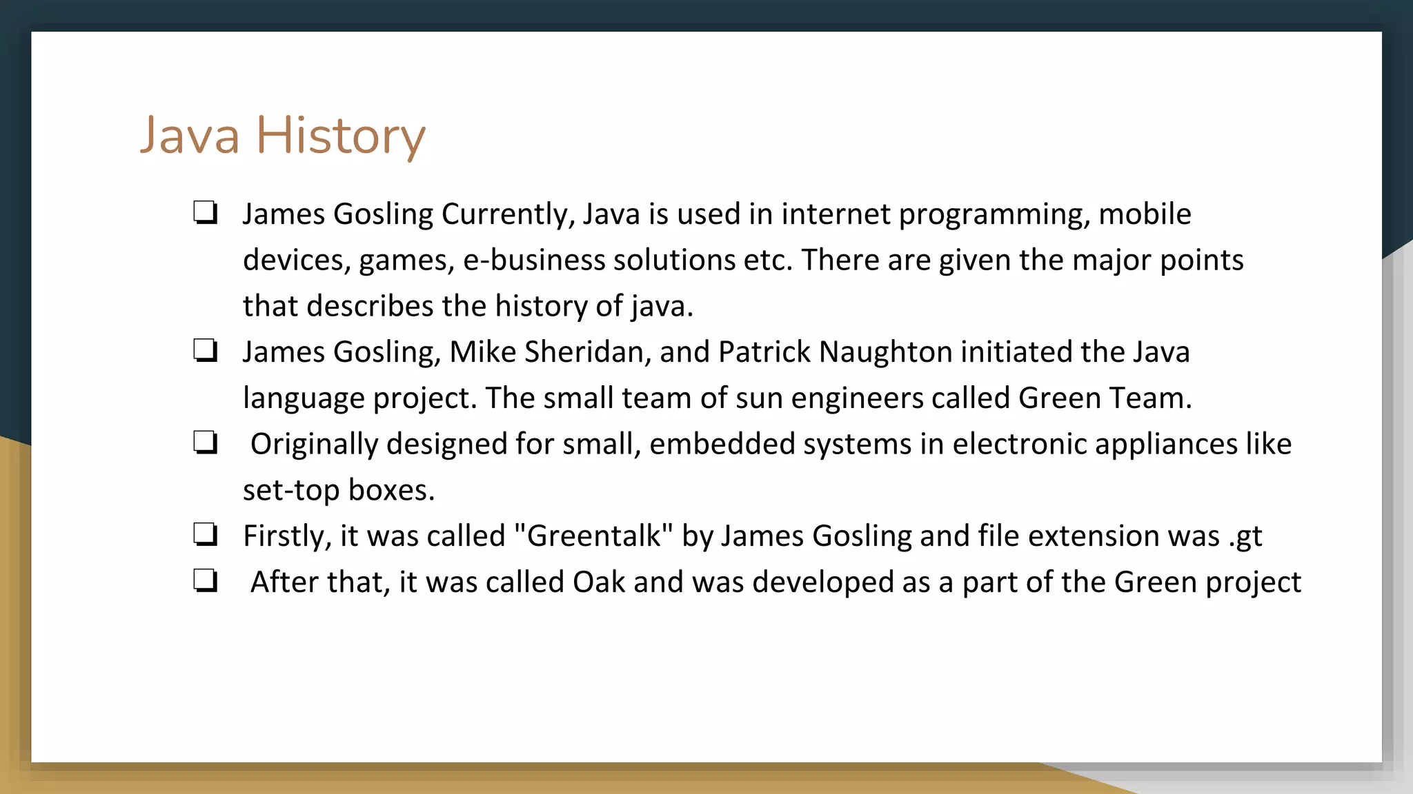 Java History
❏ James Gosling Currently, Java is used in internet programming, mobile
devices, games, e-business solutions etc. There are given the major points
that describes the history of java.
❏ James Gosling, Mike Sheridan, and Patrick Naughton initiated the Java
language project. The small team of sun engineers called Green Team.
❏ Originally designed for small, embedded systems in electronic appliances like
set-top boxes.
❏ Firstly, it was called "Greentalk" by James Gosling and file extension was .gt
❏ After that, it was called Oak and was developed as a part of the Green project
 