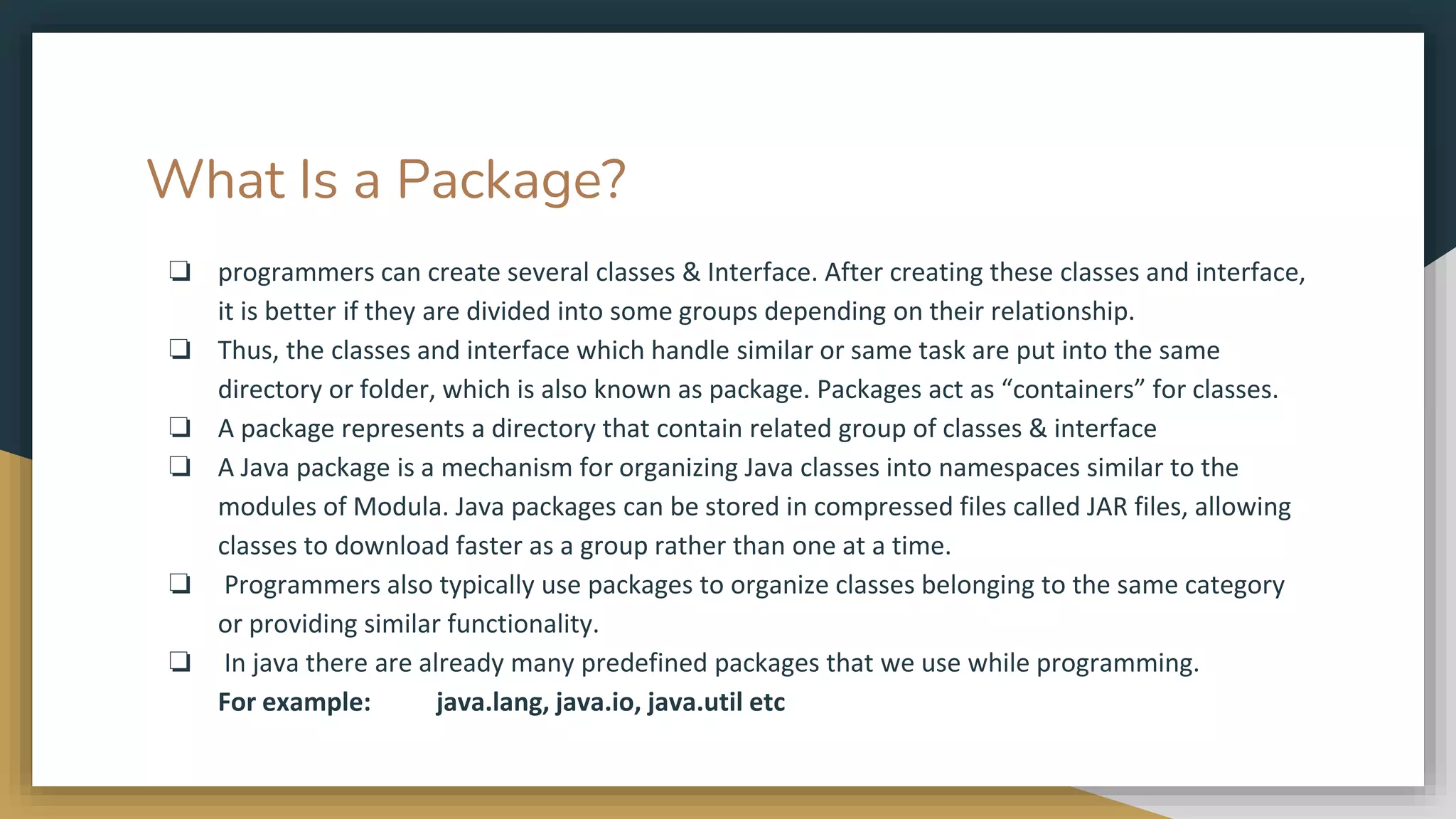 What Is a Package?
❏ programmers can create several classes & Interface. After creating these classes and interface,
it is better if they are divided into some groups depending on their relationship.
❏ Thus, the classes and interface which handle similar or same task are put into the same
directory or folder, which is also known as package. Packages act as “containers” for classes.
❏ A package represents a directory that contain related group of classes & interface
❏ A Java package is a mechanism for organizing Java classes into namespaces similar to the
modules of Modula. Java packages can be stored in compressed files called JAR files, allowing
classes to download faster as a group rather than one at a time.
❏ Programmers also typically use packages to organize classes belonging to the same category
or providing similar functionality.
❏ In java there are already many predefined packages that we use while programming.
For example: java.lang, java.io, java.util etc
 