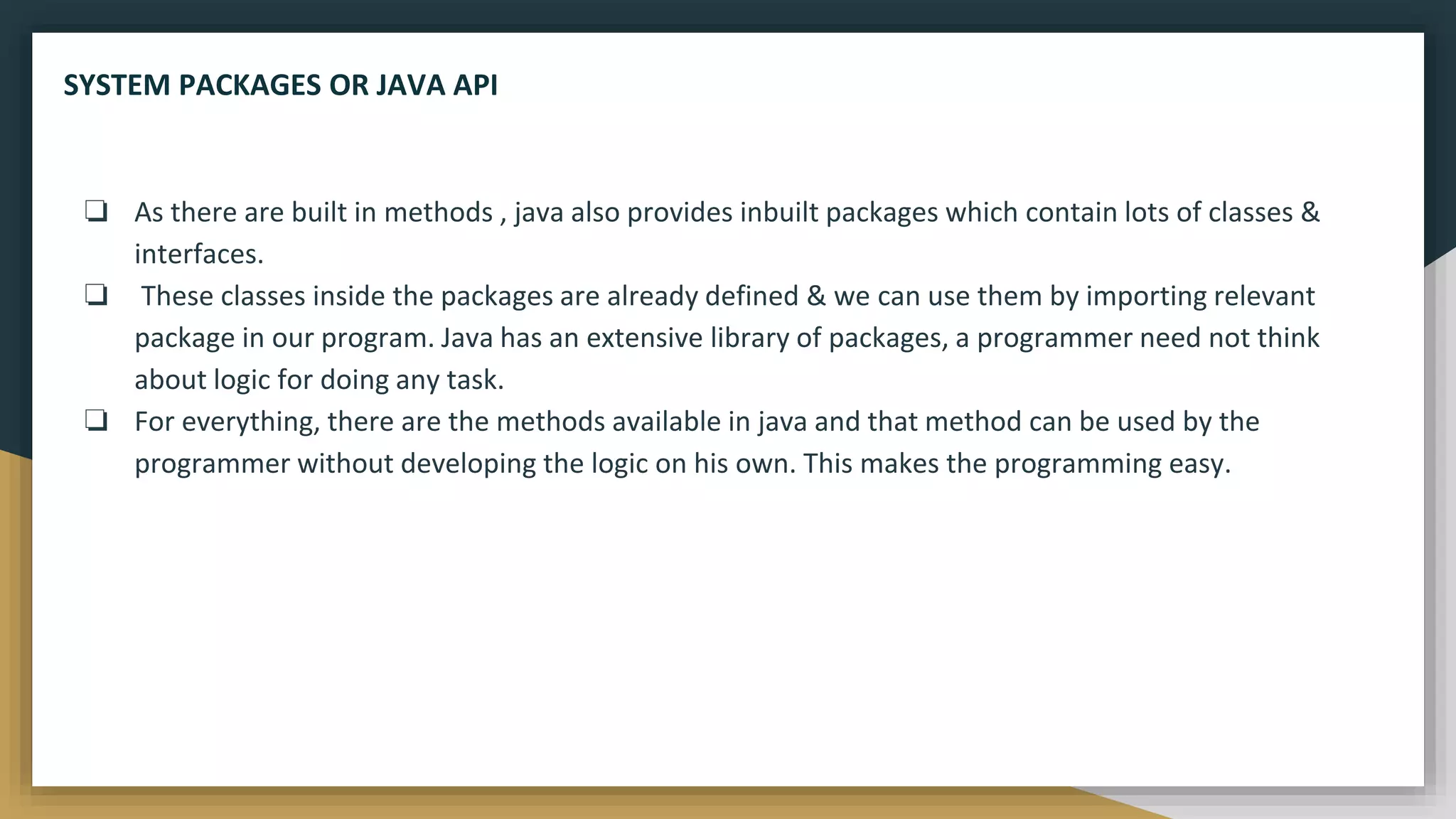❏ As there are built in methods , java also provides inbuilt packages which contain lots of classes &
interfaces.
❏ These classes inside the packages are already defined & we can use them by importing relevant
package in our program. Java has an extensive library of packages, a programmer need not think
about logic for doing any task.
❏ For everything, there are the methods available in java and that method can be used by the
programmer without developing the logic on his own. This makes the programming easy.
SYSTEM PACKAGES OR JAVA API
 