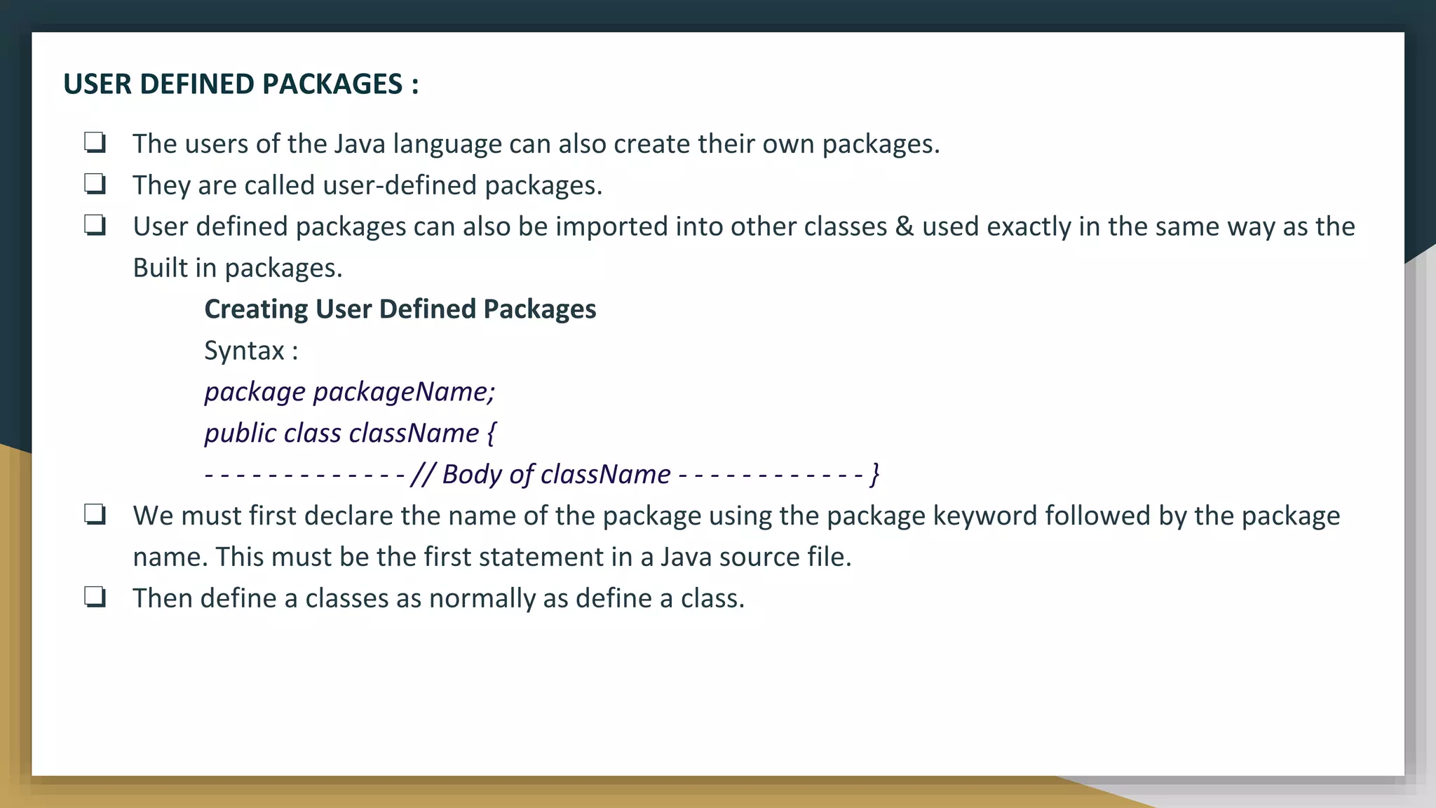 ❏ The users of the Java language can also create their own packages.
❏ They are called user-defined packages.
❏ User defined packages can also be imported into other classes & used exactly in the same way as the
Built in packages.
Creating User Defined Packages
Syntax :
package packageName;
public class className {
- - - - - - - - - - - - - // Body of className - - - - - - - - - - - - }
❏ We must first declare the name of the package using the package keyword followed by the package
name. This must be the first statement in a Java source file.
❏ Then define a classes as normally as define a class.
USER DEFINED PACKAGES :
 
