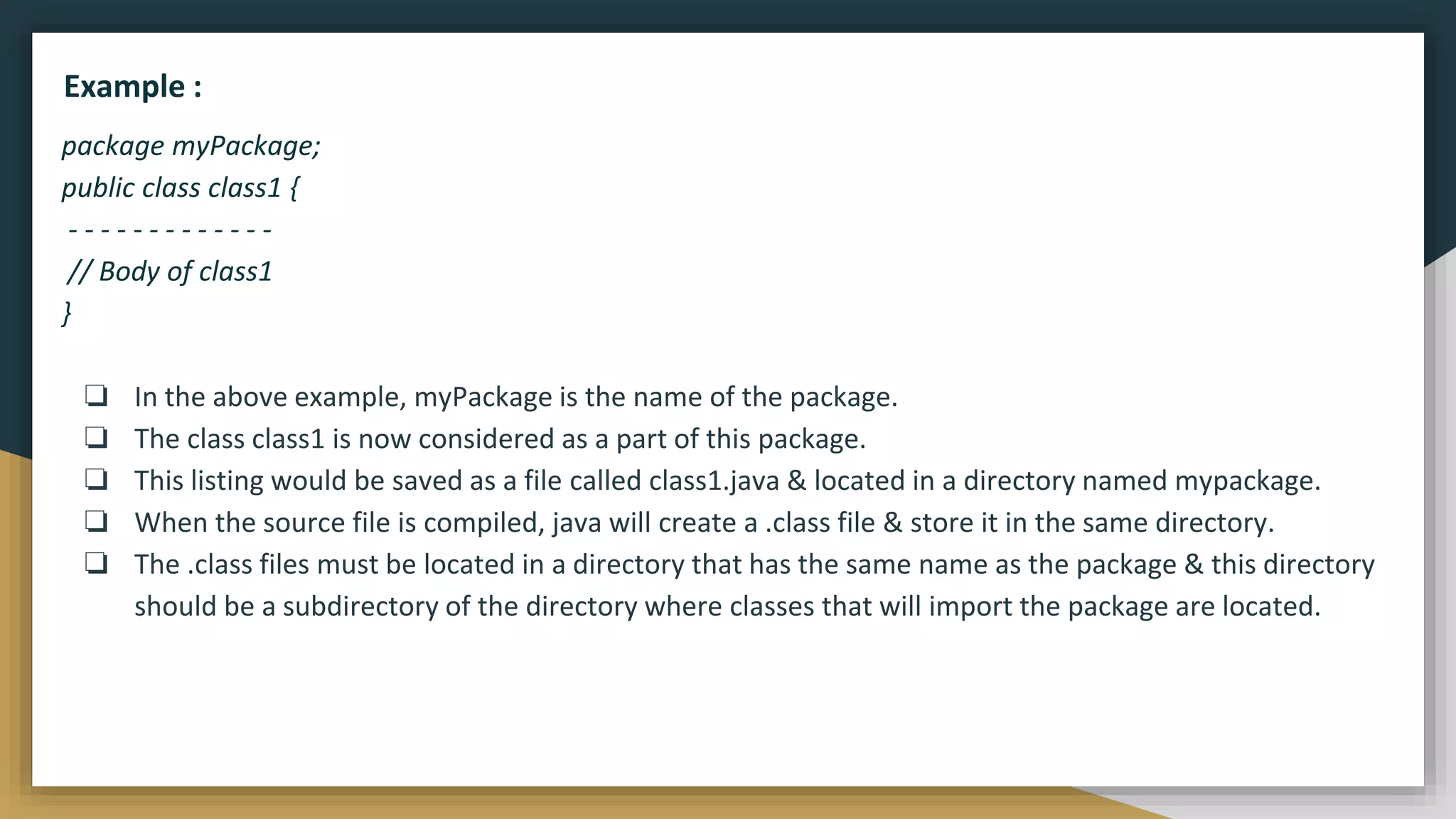 package myPackage;
public class class1 {
- - - - - - - - - - - - -
// Body of class1
}
❏ In the above example, myPackage is the name of the package.
❏ The class class1 is now considered as a part of this package.
❏ This listing would be saved as a file called class1.java & located in a directory named mypackage.
❏ When the source file is compiled, java will create a .class file & store it in the same directory.
❏ The .class files must be located in a directory that has the same name as the package & this directory
should be a subdirectory of the directory where classes that will import the package are located.
Example :
 
