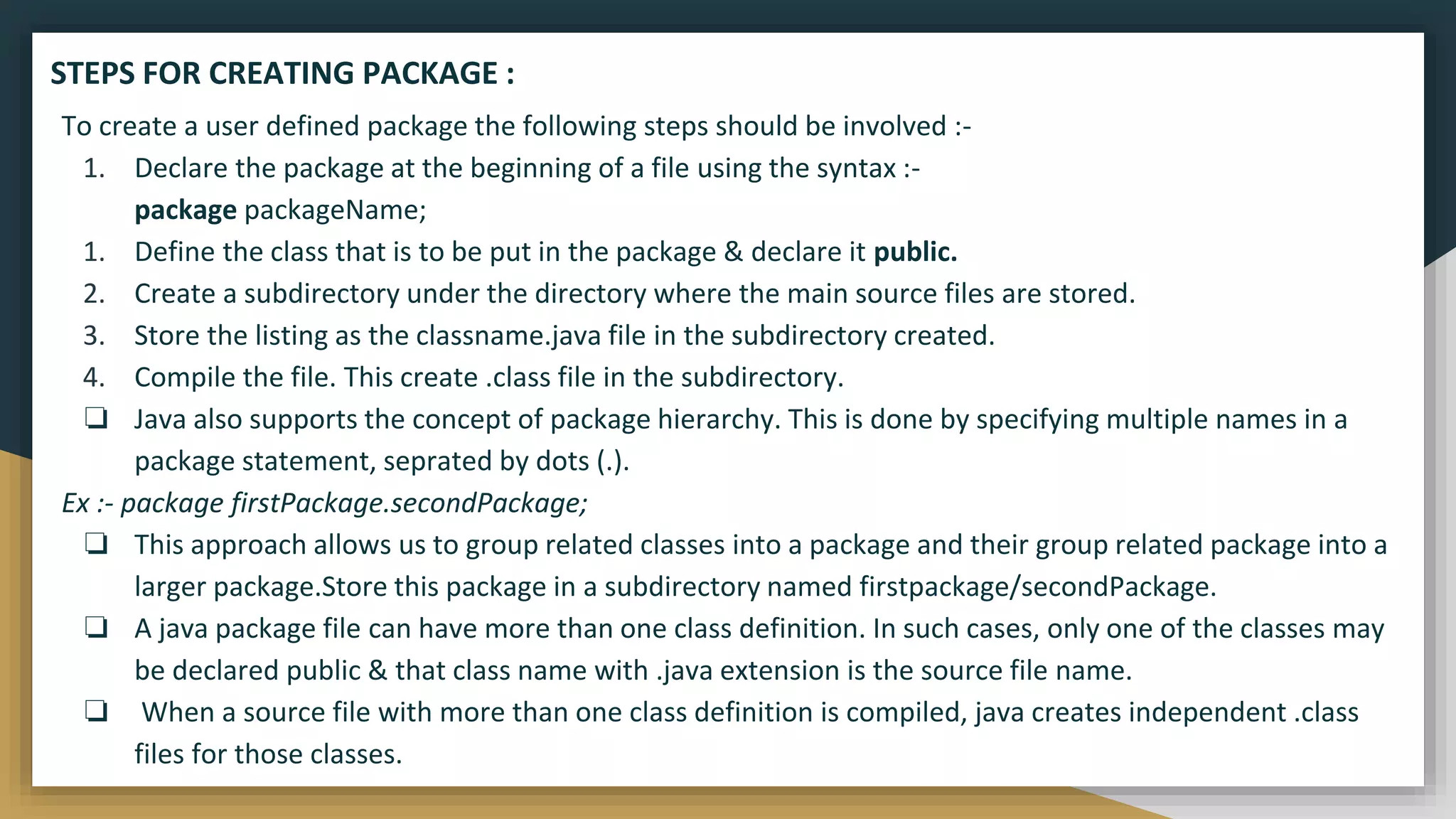 To create a user defined package the following steps should be involved :-
1. Declare the package at the beginning of a file using the syntax :-
package packageName;
1. Define the class that is to be put in the package & declare it public.
2. Create a subdirectory under the directory where the main source files are stored.
3. Store the listing as the classname.java file in the subdirectory created.
4. Compile the file. This create .class file in the subdirectory.
❏ Java also supports the concept of package hierarchy. This is done by specifying multiple names in a
package statement, seprated by dots (.).
Ex :- package firstPackage.secondPackage;
❏ This approach allows us to group related classes into a package and their group related package into a
larger package.Store this package in a subdirectory named firstpackage/secondPackage.
❏ A java package file can have more than one class definition. In such cases, only one of the classes may
be declared public & that class name with .java extension is the source file name.
❏ When a source file with more than one class definition is compiled, java creates independent .class
files for those classes.
STEPS FOR CREATING PACKAGE :
 