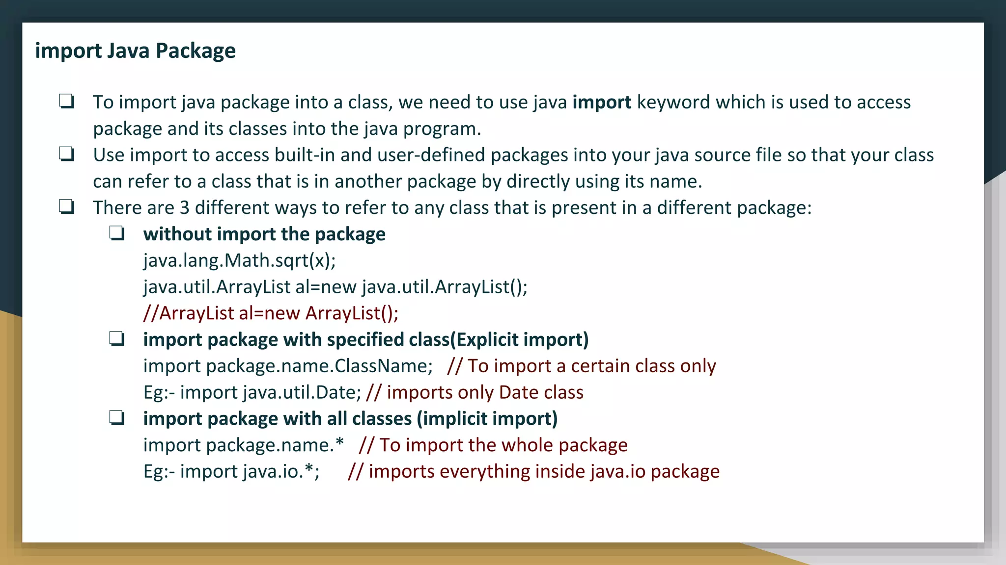 ❏ To import java package into a class, we need to use java import keyword which is used to access
package and its classes into the java program.
❏ Use import to access built-in and user-defined packages into your java source file so that your class
can refer to a class that is in another package by directly using its name.
❏ There are 3 different ways to refer to any class that is present in a different package:
❏ without import the package
java.lang.Math.sqrt(x);
java.util.ArrayList al=new java.util.ArrayList();
//ArrayList al=new ArrayList();
❏ import package with specified class(Explicit import)
import package.name.ClassName; // To import a certain class only
Eg:- import java.util.Date; // imports only Date class
❏ import package with all classes (implicit import)
import package.name.* // To import the whole package
Eg:- import java.io.*; // imports everything inside java.io package
import Java Package
 