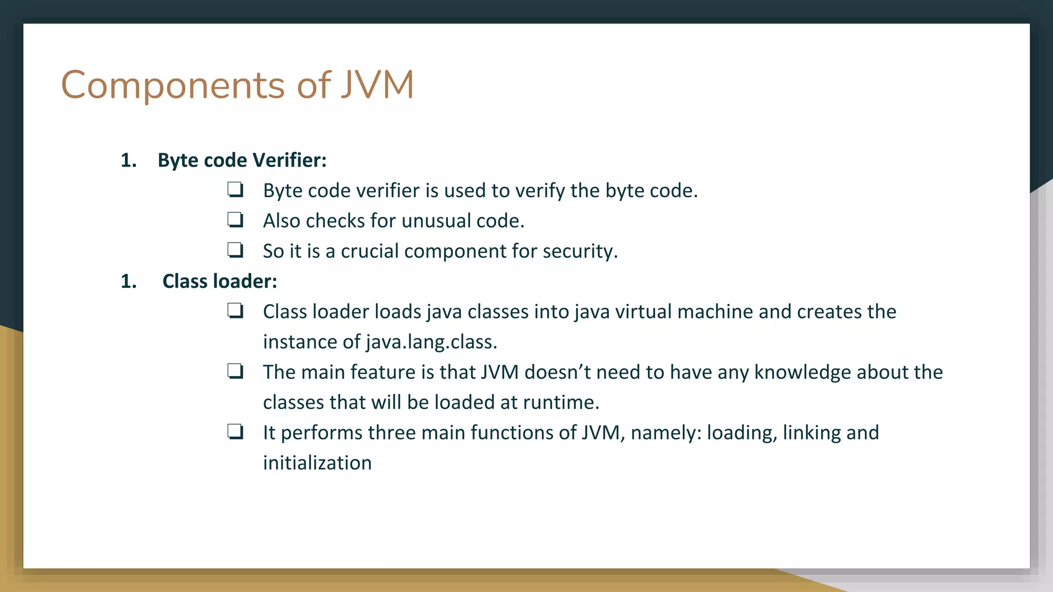 Components of JVM
1. Byte code Verifier:
❏ Byte code verifier is used to verify the byte code.
❏ Also checks for unusual code.
❏ So it is a crucial component for security.
1. Class loader:
❏ Class loader loads java classes into java virtual machine and creates the
instance of java.lang.class.
❏ The main feature is that JVM doesn’t need to have any knowledge about the
classes that will be loaded at runtime.
❏ It performs three main functions of JVM, namely: loading, linking and
initialization
 