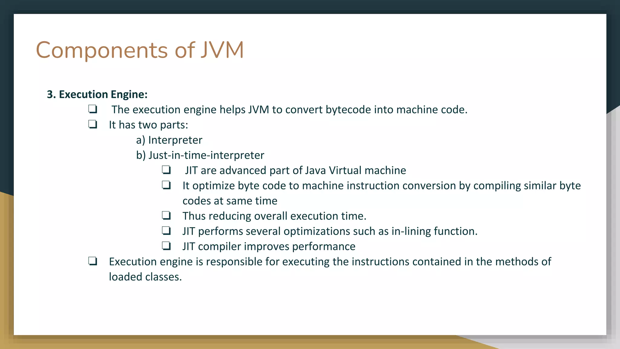 Components of JVM
3. Execution Engine:
❏ The execution engine helps JVM to convert bytecode into machine code.
❏ It has two parts:
a) Interpreter
b) Just-in-time-interpreter
❏ JIT are advanced part of Java Virtual machine
❏ It optimize byte code to machine instruction conversion by compiling similar byte
codes at same time
❏ Thus reducing overall execution time.
❏ JIT performs several optimizations such as in-lining function.
❏ JIT compiler improves performance
❏ Execution engine is responsible for executing the instructions contained in the methods of
loaded classes.
 