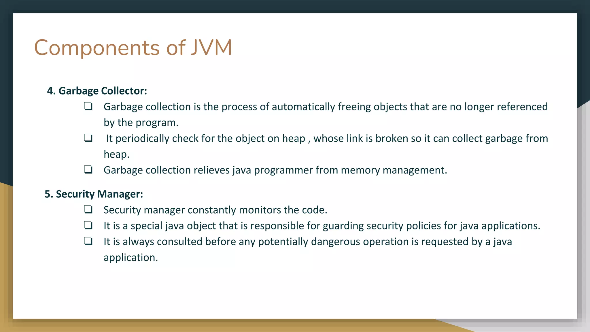 Components of JVM
4. Garbage Collector:
❏ Garbage collection is the process of automatically freeing objects that are no longer referenced
by the program.
❏ It periodically check for the object on heap , whose link is broken so it can collect garbage from
heap.
❏ Garbage collection relieves java programmer from memory management.
5. Security Manager:
❏ Security manager constantly monitors the code.
❏ It is a special java object that is responsible for guarding security policies for java applications.
❏ It is always consulted before any potentially dangerous operation is requested by a java
application.
 