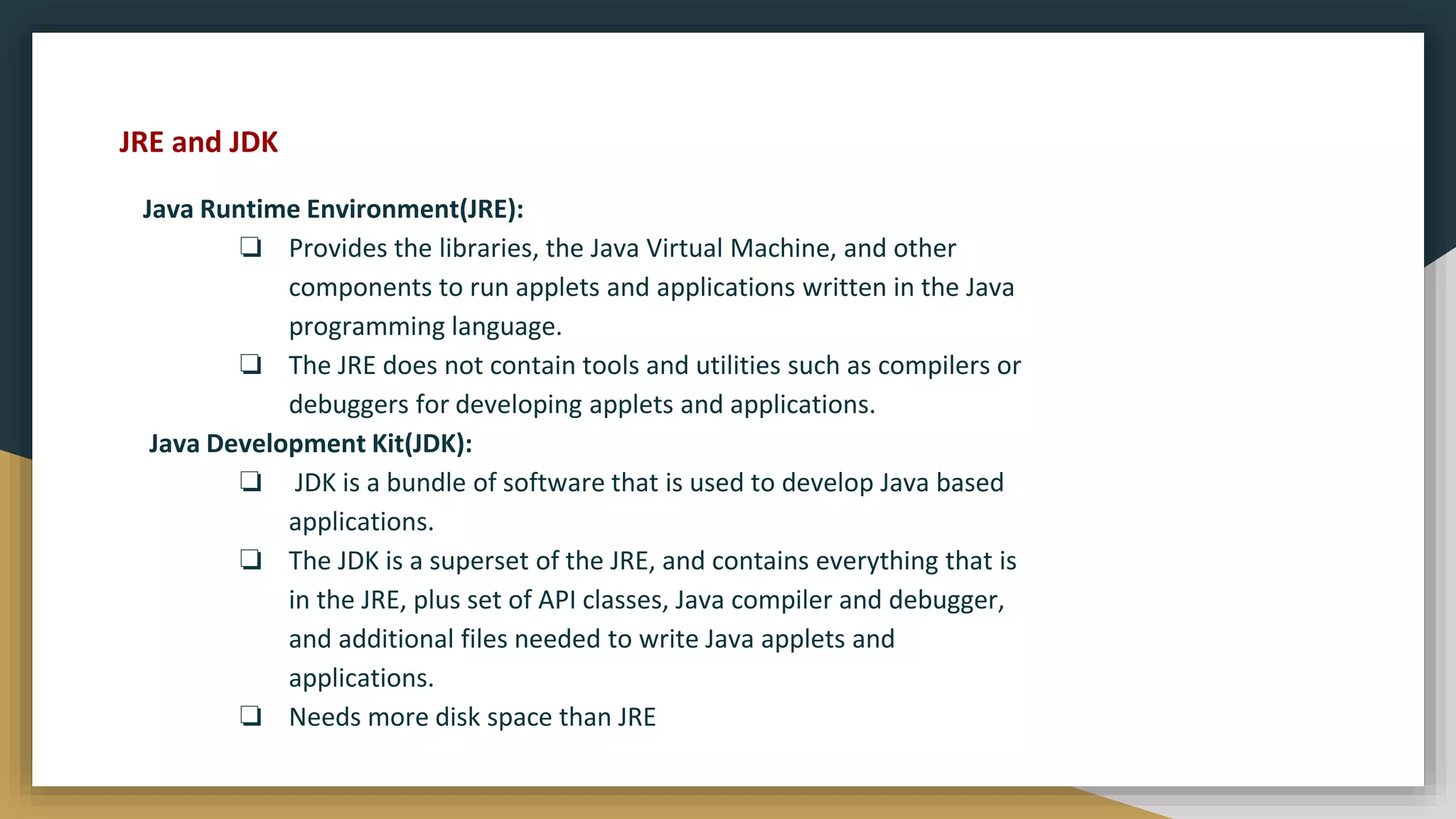 Java Runtime Environment(JRE):
❏ Provides the libraries, the Java Virtual Machine, and other
components to run applets and applications written in the Java
programming language.
❏ The JRE does not contain tools and utilities such as compilers or
debuggers for developing applets and applications.
Java Development Kit(JDK):
❏ JDK is a bundle of software that is used to develop Java based
applications.
❏ The JDK is a superset of the JRE, and contains everything that is
in the JRE, plus set of API classes, Java compiler and debugger,
and additional files needed to write Java applets and
applications.
❏ Needs more disk space than JRE
JRE and JDK
 