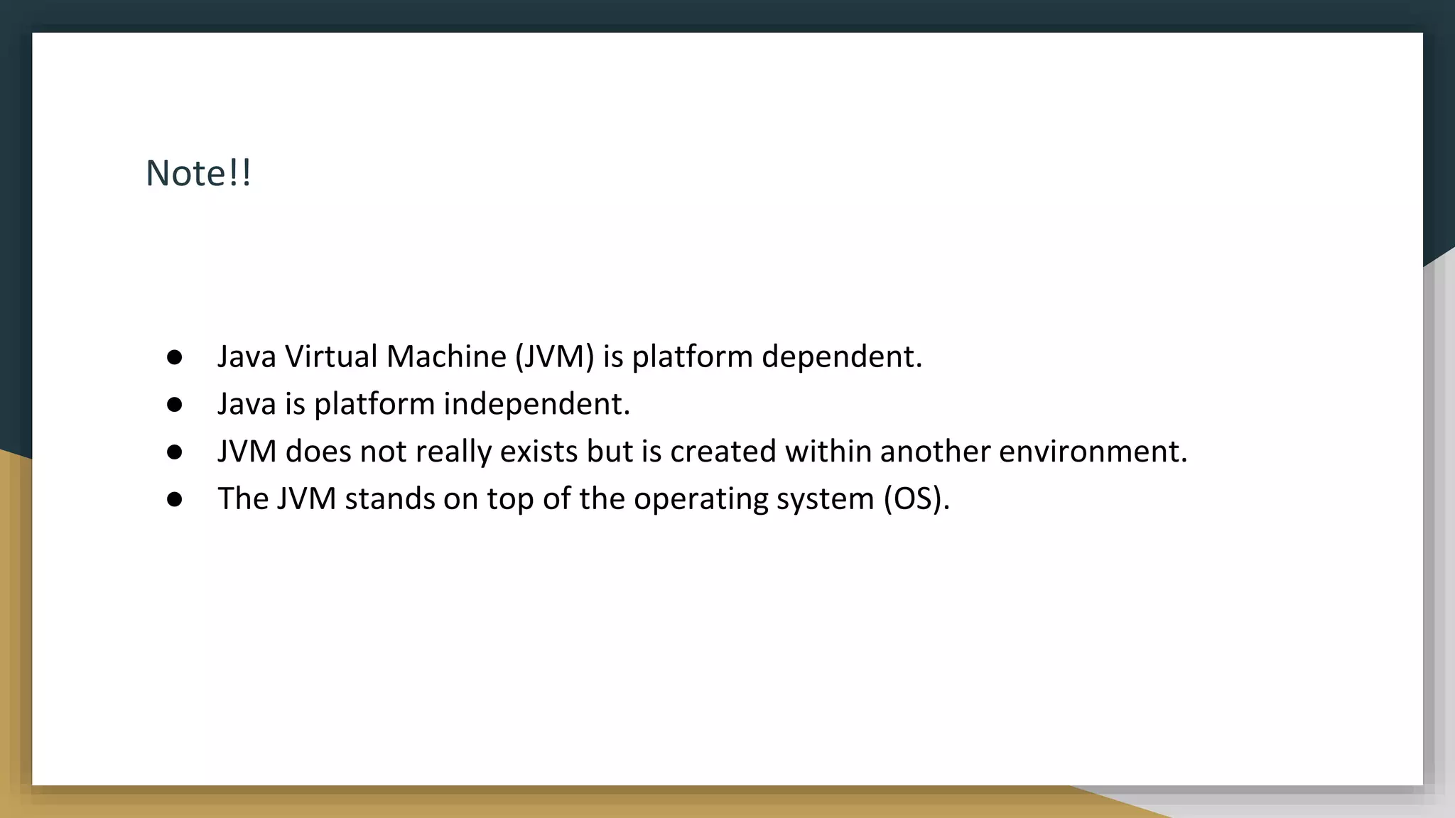 Note!!
● Java Virtual Machine (JVM) is platform dependent.
● Java is platform independent.
● JVM does not really exists but is created within another environment.
● The JVM stands on top of the operating system (OS).
 