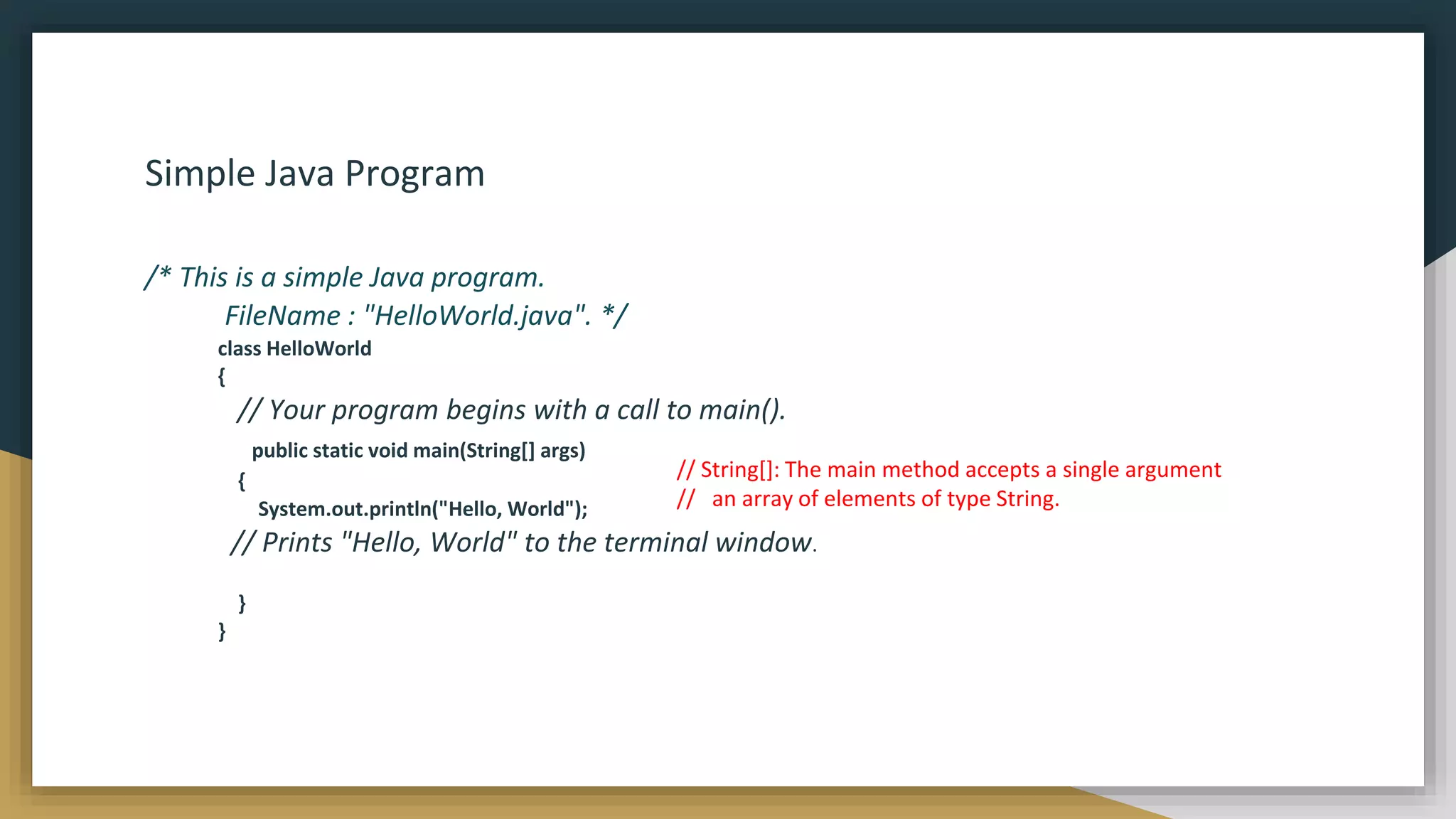 Simple Java Program
/* This is a simple Java program.
FileName : "HelloWorld.java". */
class HelloWorld
{
// Your program begins with a call to main().
public static void main(String[] args)
{
System.out.println("Hello, World");
// Prints "Hello, World" to the terminal window.
}
}
// String[]: The main method accepts a single argument
// an array of elements of type String.
 