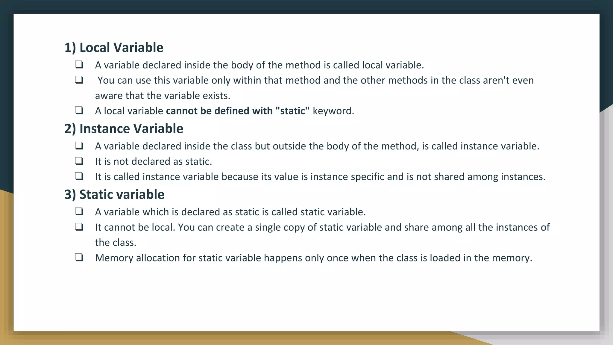 1) Local Variable
❏ A variable declared inside the body of the method is called local variable.
❏ You can use this variable only within that method and the other methods in the class aren't even
aware that the variable exists.
❏ A local variable cannot be defined with "static" keyword.
2) Instance Variable
❏ A variable declared inside the class but outside the body of the method, is called instance variable.
❏ It is not declared as static.
❏ It is called instance variable because its value is instance specific and is not shared among instances.
3) Static variable
❏ A variable which is declared as static is called static variable.
❏ It cannot be local. You can create a single copy of static variable and share among all the instances of
the class.
❏ Memory allocation for static variable happens only once when the class is loaded in the memory.
 