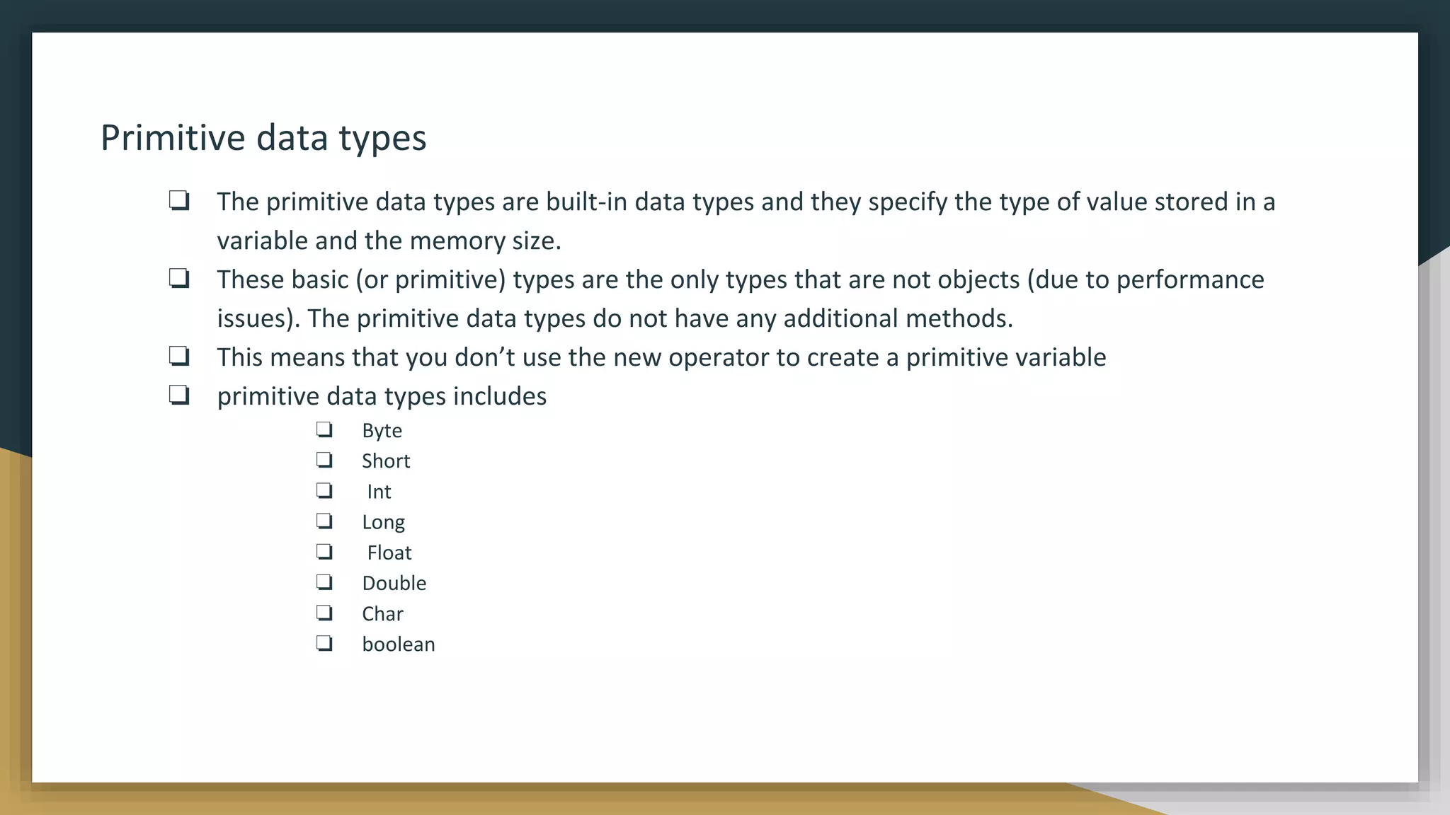 Primitive data types
❏ The primitive data types are built-in data types and they specify the type of value stored in a
variable and the memory size.
❏ These basic (or primitive) types are the only types that are not objects (due to performance
issues). The primitive data types do not have any additional methods.
❏ This means that you don’t use the new operator to create a primitive variable
❏ primitive data types includes
❏ Byte
❏ Short
❏ Int
❏ Long
❏ Float
❏ Double
❏ Char
❏ boolean
 