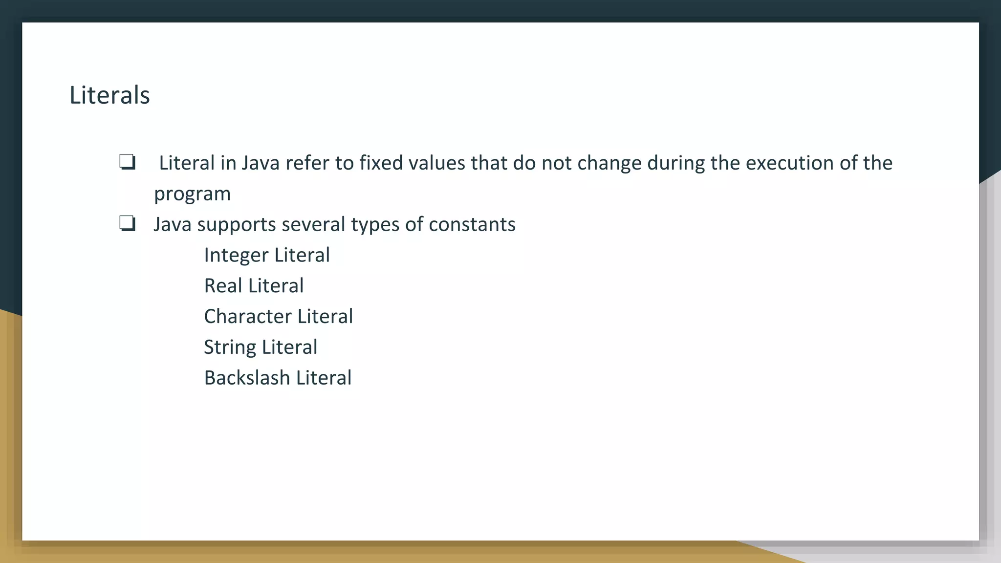 Literals
❏ Literal in Java refer to fixed values that do not change during the execution of the
program
❏ Java supports several types of constants
Integer Literal
Real Literal
Character Literal
String Literal
Backslash Literal
 