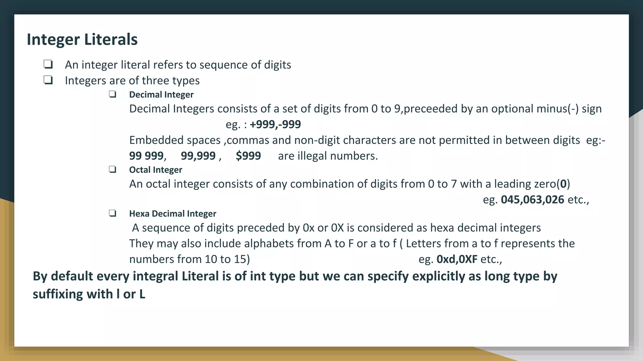 Integer Literals
❏ An integer literal refers to sequence of digits
❏ Integers are of three types
❏ Decimal Integer
Decimal Integers consists of a set of digits from 0 to 9,preceeded by an optional minus(-) sign
eg. : +999,-999
Embedded spaces ,commas and non-digit characters are not permitted in between digits eg:-
99 999, 99,999 , $999 are illegal numbers.
❏ Octal Integer
An octal integer consists of any combination of digits from 0 to 7 with a leading zero(0)
eg. 045,063,026 etc.,
❏ Hexa Decimal Integer
A sequence of digits preceded by 0x or 0X is considered as hexa decimal integers
They may also include alphabets from A to F or a to f ( Letters from a to f represents the
numbers from 10 to 15) eg. 0xd,0XF etc.,
By default every integral Literal is of int type but we can specify explicitly as long type by
suffixing with l or L
 