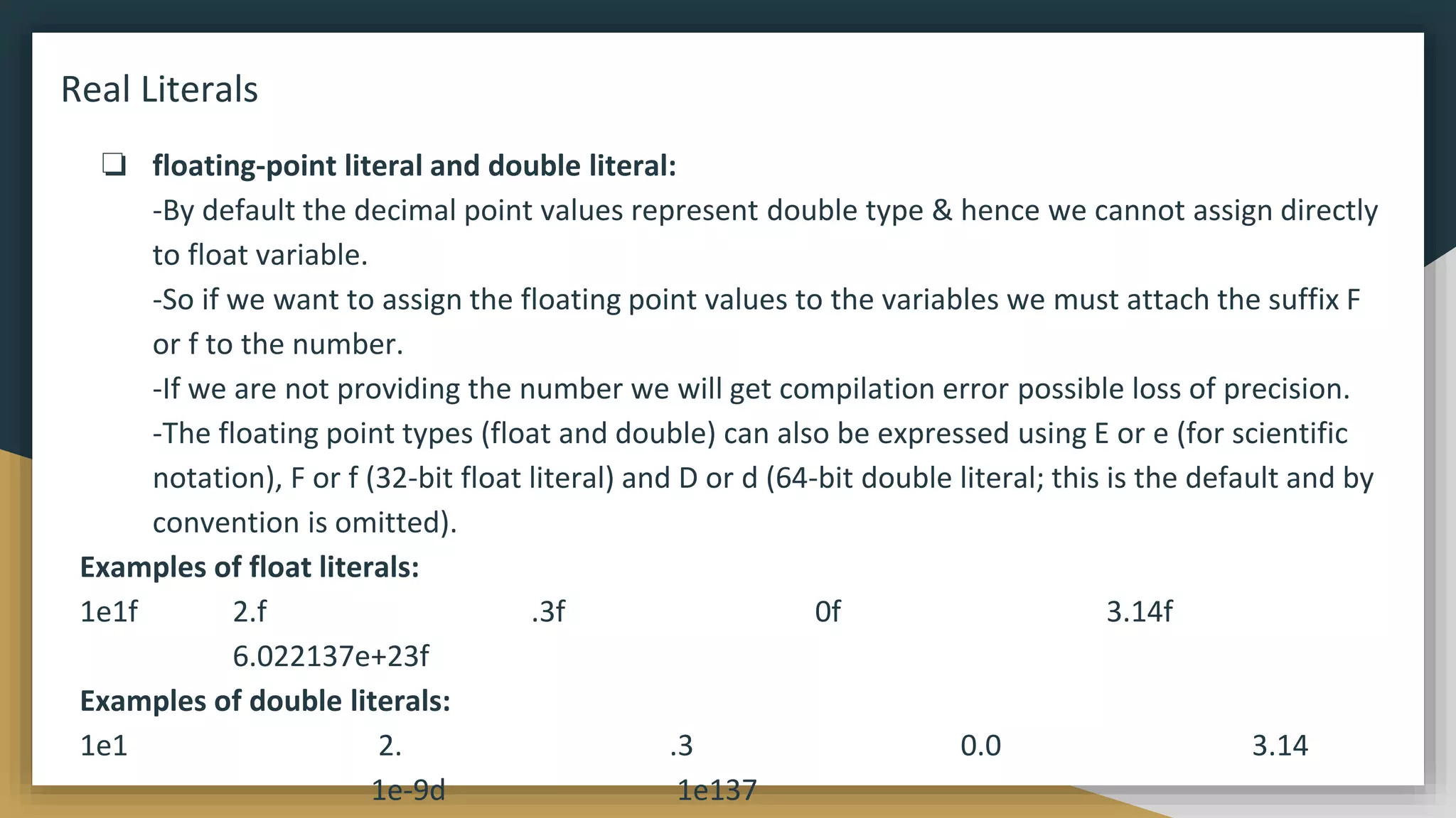 Real Literals
❏ floating-point literal and double literal:
-By default the decimal point values represent double type & hence we cannot assign directly
to float variable.
-So if we want to assign the floating point values to the variables we must attach the suffix F
or f to the number.
-If we are not providing the number we will get compilation error possible loss of precision.
-The floating point types (float and double) can also be expressed using E or e (for scientific
notation), F or f (32-bit float literal) and D or d (64-bit double literal; this is the default and by
convention is omitted).
Examples of float literals:
1e1f 2.f .3f 0f 3.14f
6.022137e+23f
Examples of double literals:
1e1 2. .3 0.0 3.14
1e-9d 1e137
 