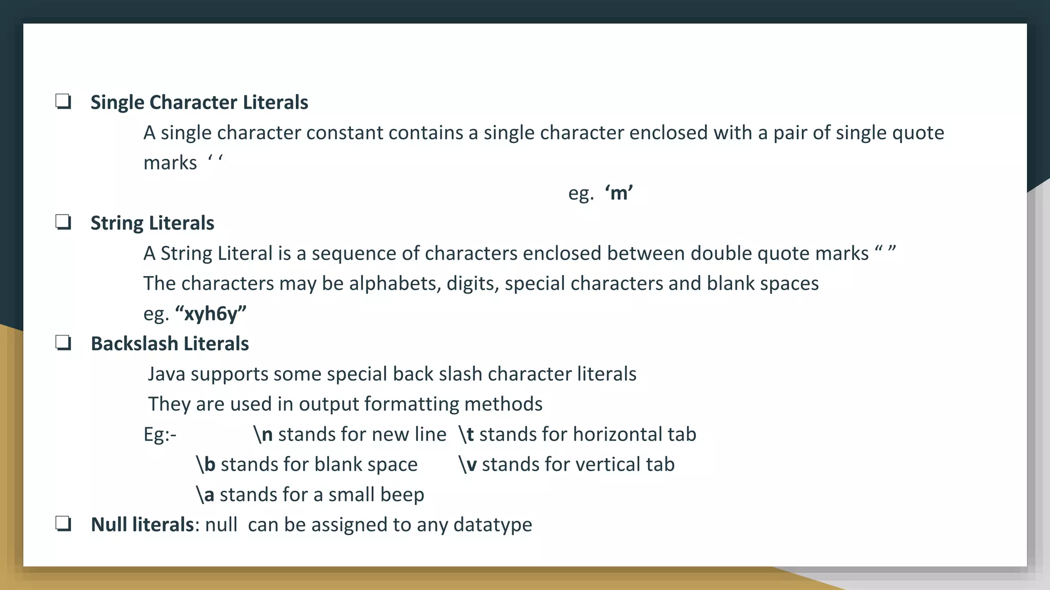 ❏ Single Character Literals
A single character constant contains a single character enclosed with a pair of single quote
marks ‘ ‘
eg. ‘m’
❏ String Literals
A String Literal is a sequence of characters enclosed between double quote marks “ ”
The characters may be alphabets, digits, special characters and blank spaces
eg. “xyh6y”
❏ Backslash Literals
Java supports some special back slash character literals
They are used in output formatting methods
Eg:- n stands for new line t stands for horizontal tab
b stands for blank space v stands for vertical tab
a stands for a small beep
❏ Null literals: null can be assigned to any datatype
 