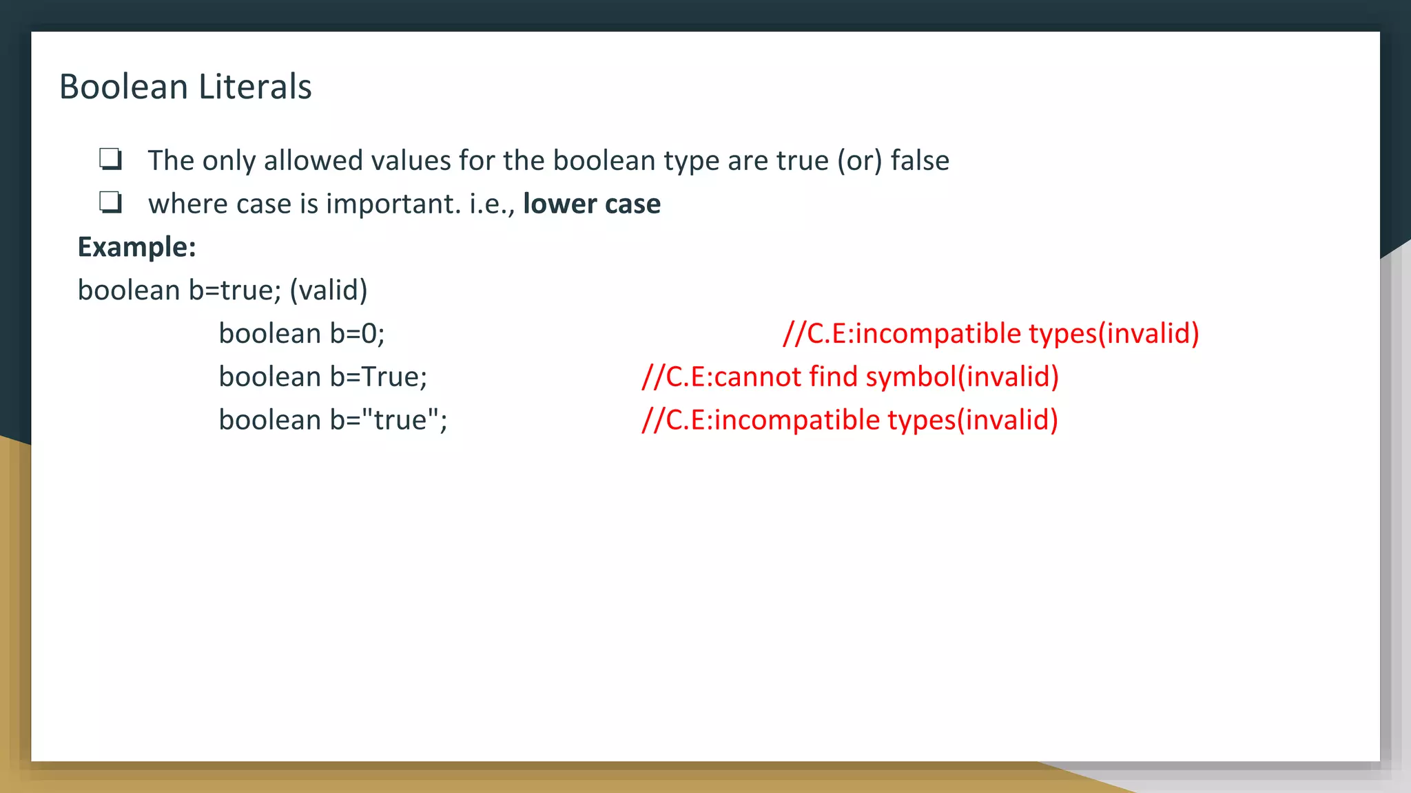 Boolean Literals
❏ The only allowed values for the boolean type are true (or) false
❏ where case is important. i.e., lower case
Example:
boolean b=true; (valid)
boolean b=0; //C.E:incompatible types(invalid)
boolean b=True; //C.E:cannot find symbol(invalid)
boolean b="true"; //C.E:incompatible types(invalid)
 