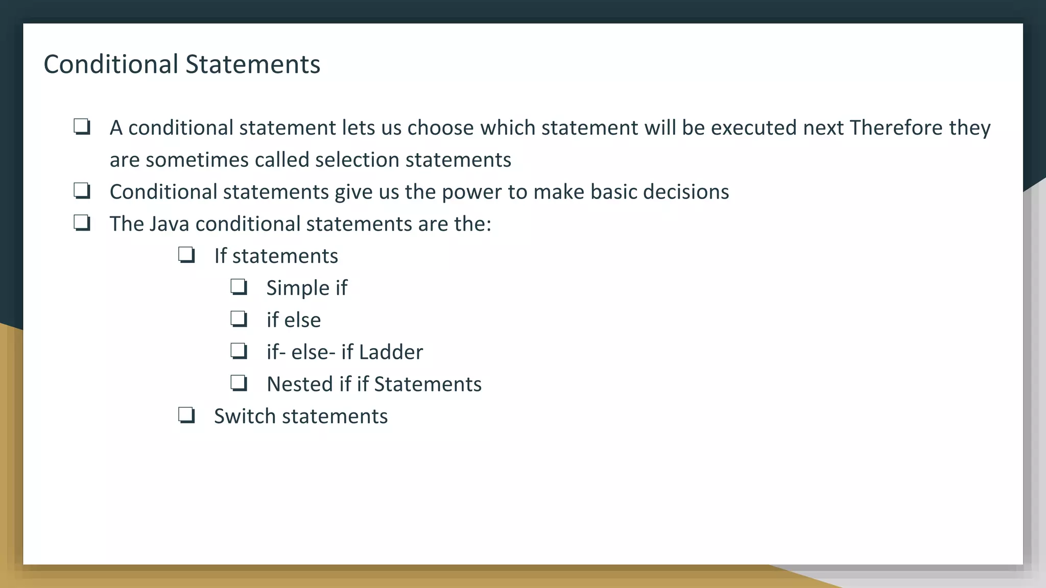 Conditional Statements
❏ A conditional statement lets us choose which statement will be executed next Therefore they
are sometimes called selection statements
❏ Conditional statements give us the power to make basic decisions
❏ The Java conditional statements are the:
❏ If statements
❏ Simple if
❏ if else
❏ if- else- if Ladder
❏ Nested if if Statements
❏ Switch statements
 