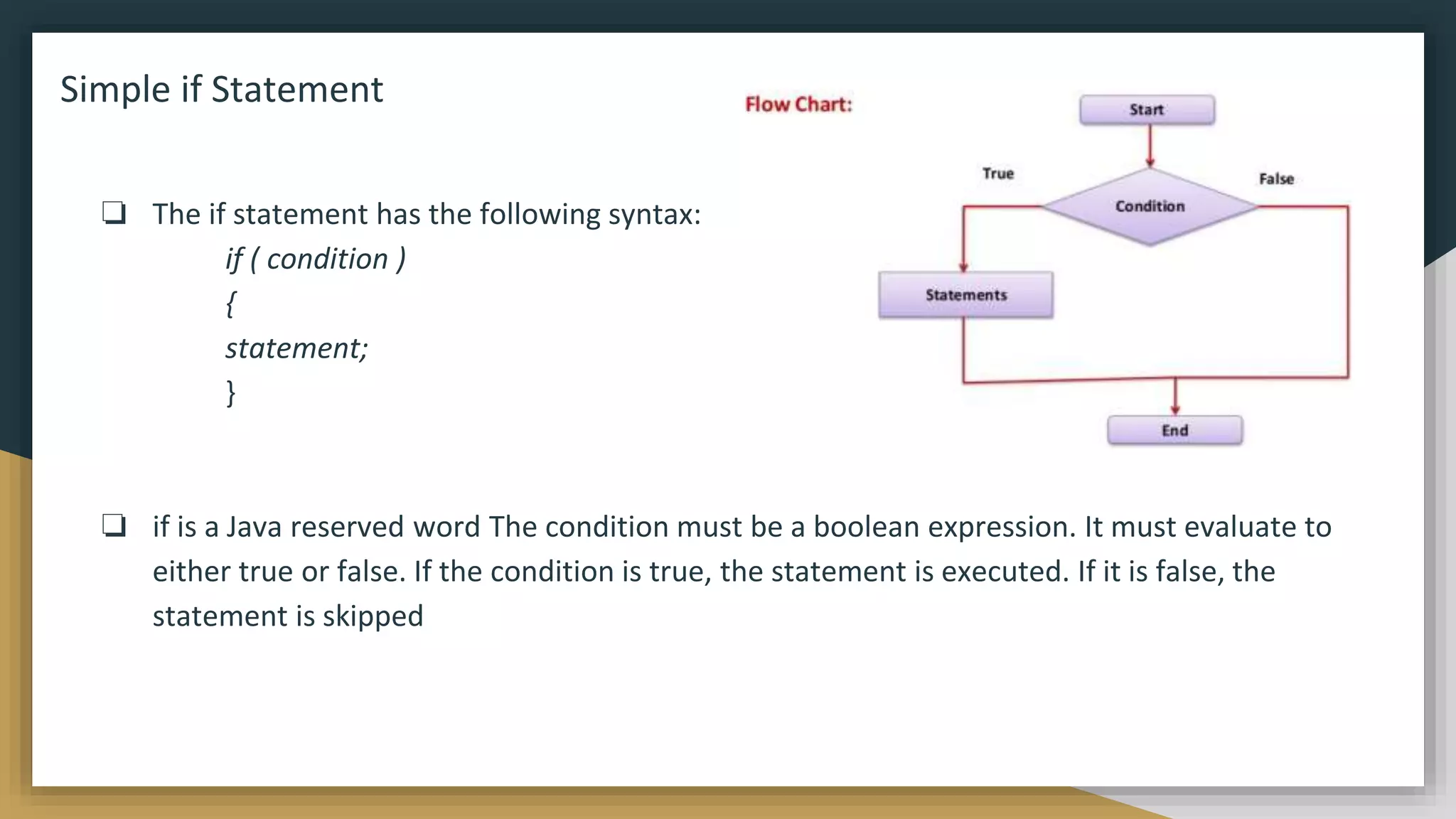 Simple if Statement
❏ The if statement has the following syntax:
if ( condition )
{
statement;
}
❏ if is a Java reserved word The condition must be a boolean expression. It must evaluate to
either true or false. If the condition is true, the statement is executed. If it is false, the
statement is skipped
 