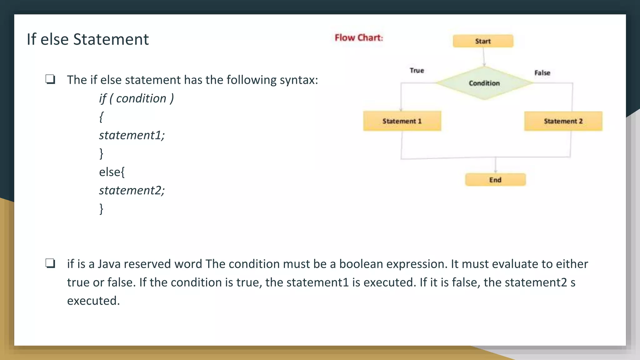 If else Statement
❏ The if else statement has the following syntax:
if ( condition )
{
statement1;
}
else{
statement2;
}
❏ if is a Java reserved word The condition must be a boolean expression. It must evaluate to either
true or false. If the condition is true, the statement1 is executed. If it is false, the statement2 s
executed.
 