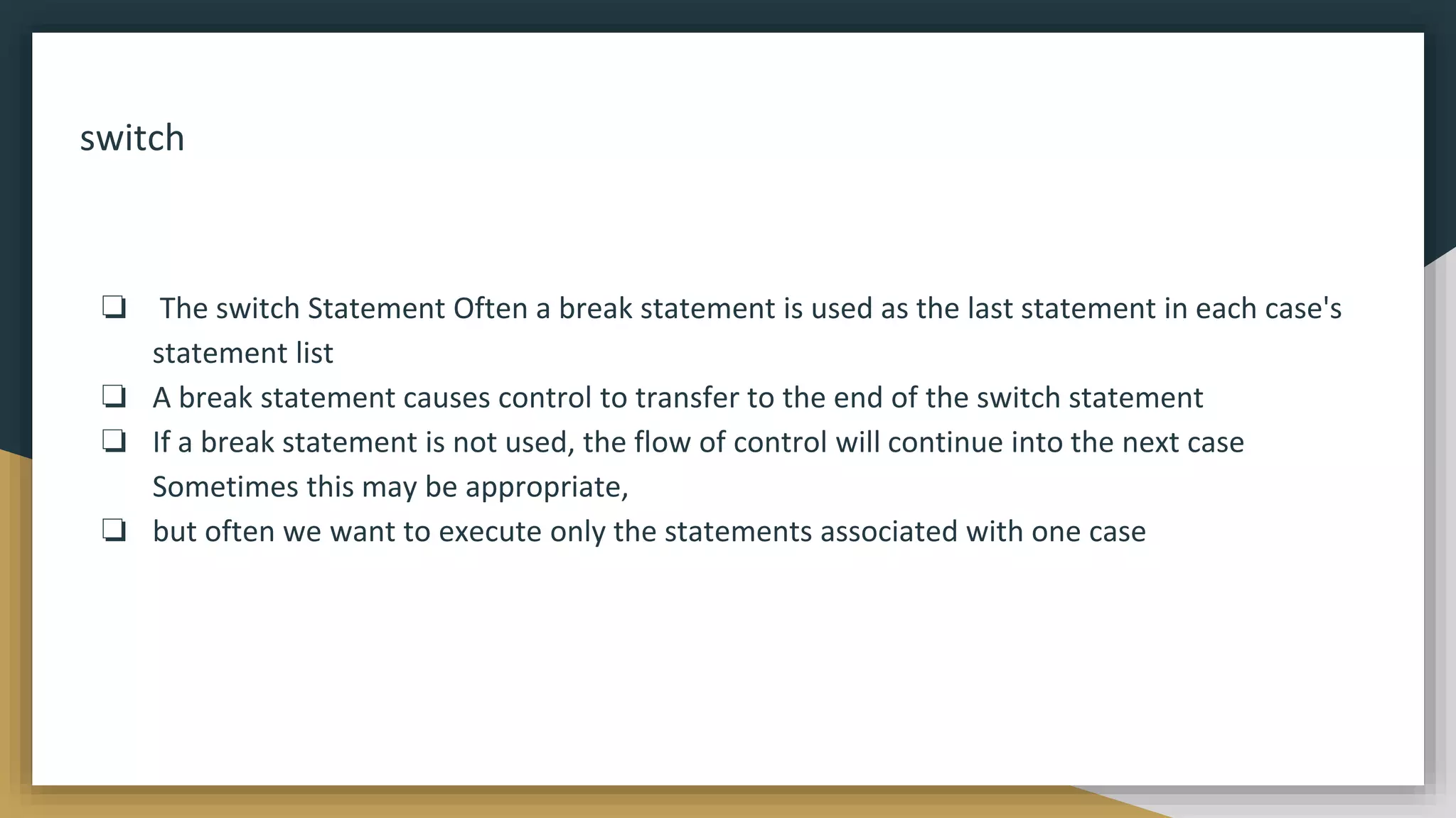 switch
❏ The switch Statement Often a break statement is used as the last statement in each case's
statement list
❏ A break statement causes control to transfer to the end of the switch statement
❏ If a break statement is not used, the flow of control will continue into the next case
Sometimes this may be appropriate,
❏ but often we want to execute only the statements associated with one case
 