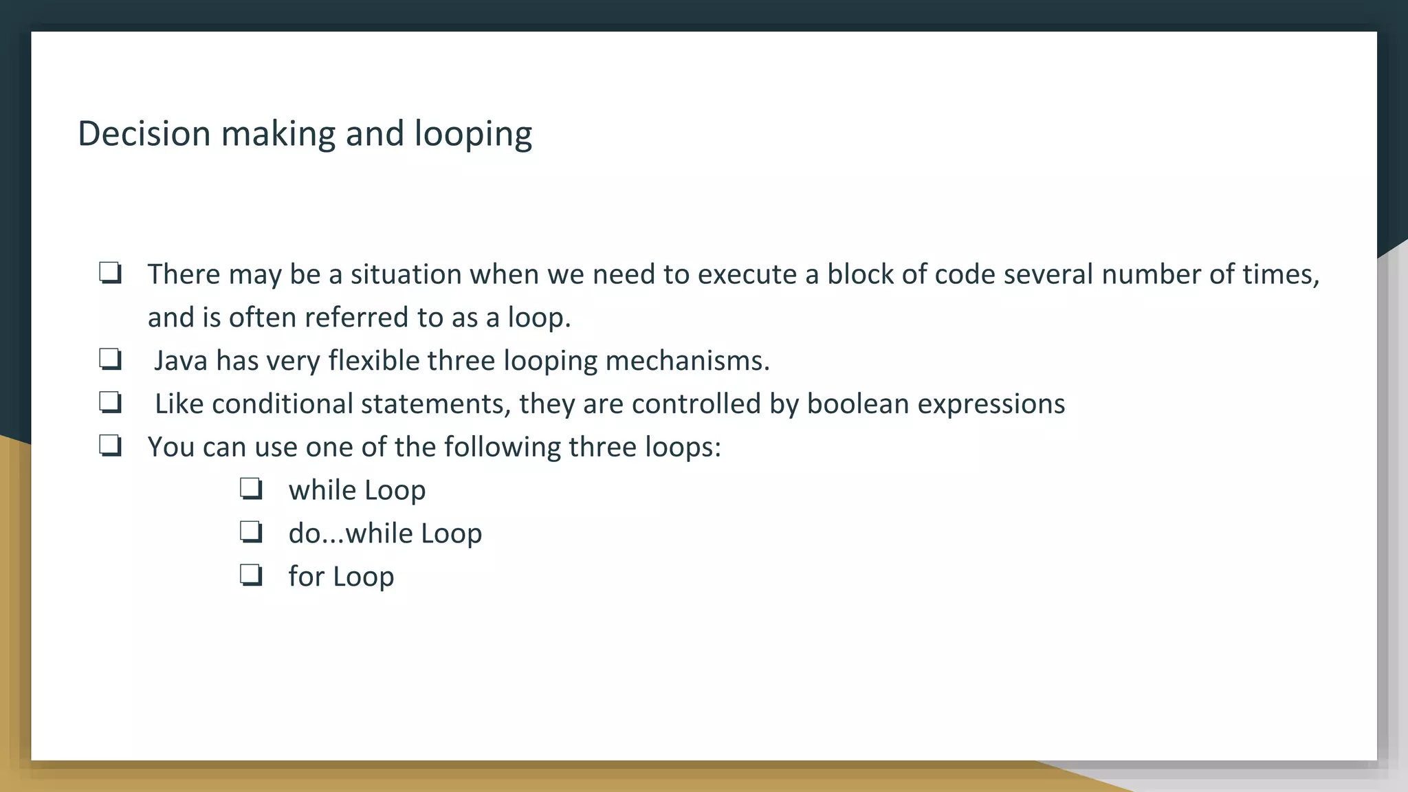 Decision making and looping
❏ There may be a situation when we need to execute a block of code several number of times,
and is often referred to as a loop.
❏ Java has very flexible three looping mechanisms.
❏ Like conditional statements, they are controlled by boolean expressions
❏ You can use one of the following three loops:
❏ while Loop
❏ do...while Loop
❏ for Loop
 