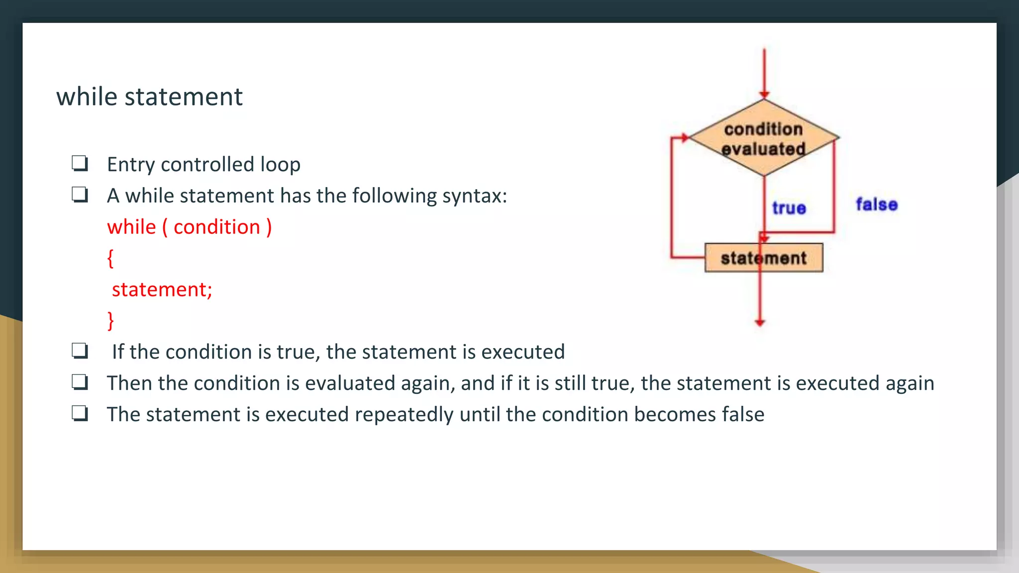 while statement
❏ Entry controlled loop
❏ A while statement has the following syntax:
while ( condition )
{
statement;
}
❏ If the condition is true, the statement is executed
❏ Then the condition is evaluated again, and if it is still true, the statement is executed again
❏ The statement is executed repeatedly until the condition becomes false
 