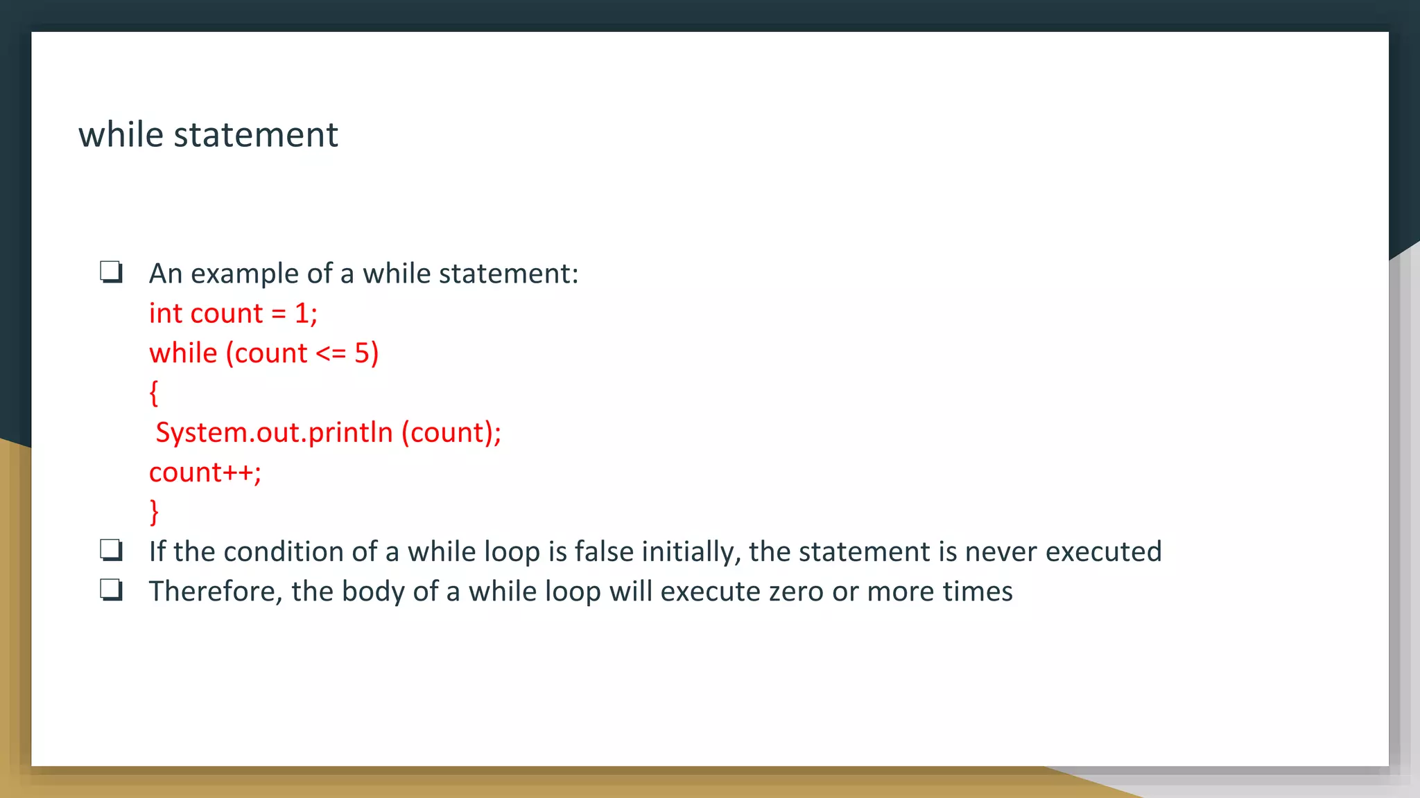 while statement
❏ An example of a while statement:
int count = 1;
while (count <= 5)
{
System.out.println (count);
count++;
}
❏ If the condition of a while loop is false initially, the statement is never executed
❏ Therefore, the body of a while loop will execute zero or more times
 