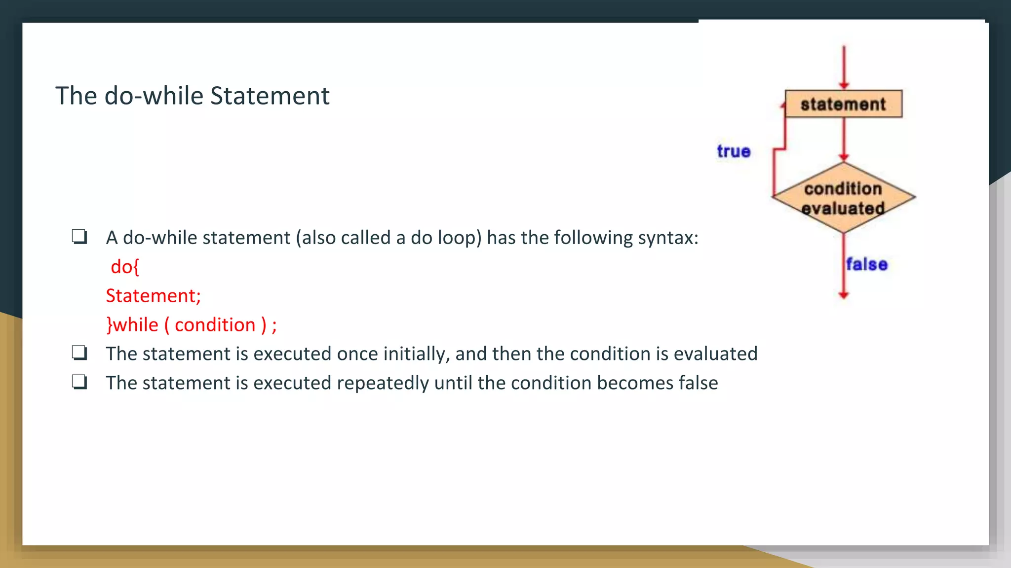 The do-while Statement
❏ A do-while statement (also called a do loop) has the following syntax:
do{
Statement;
}while ( condition ) ;
❏ The statement is executed once initially, and then the condition is evaluated
❏ The statement is executed repeatedly until the condition becomes false
 