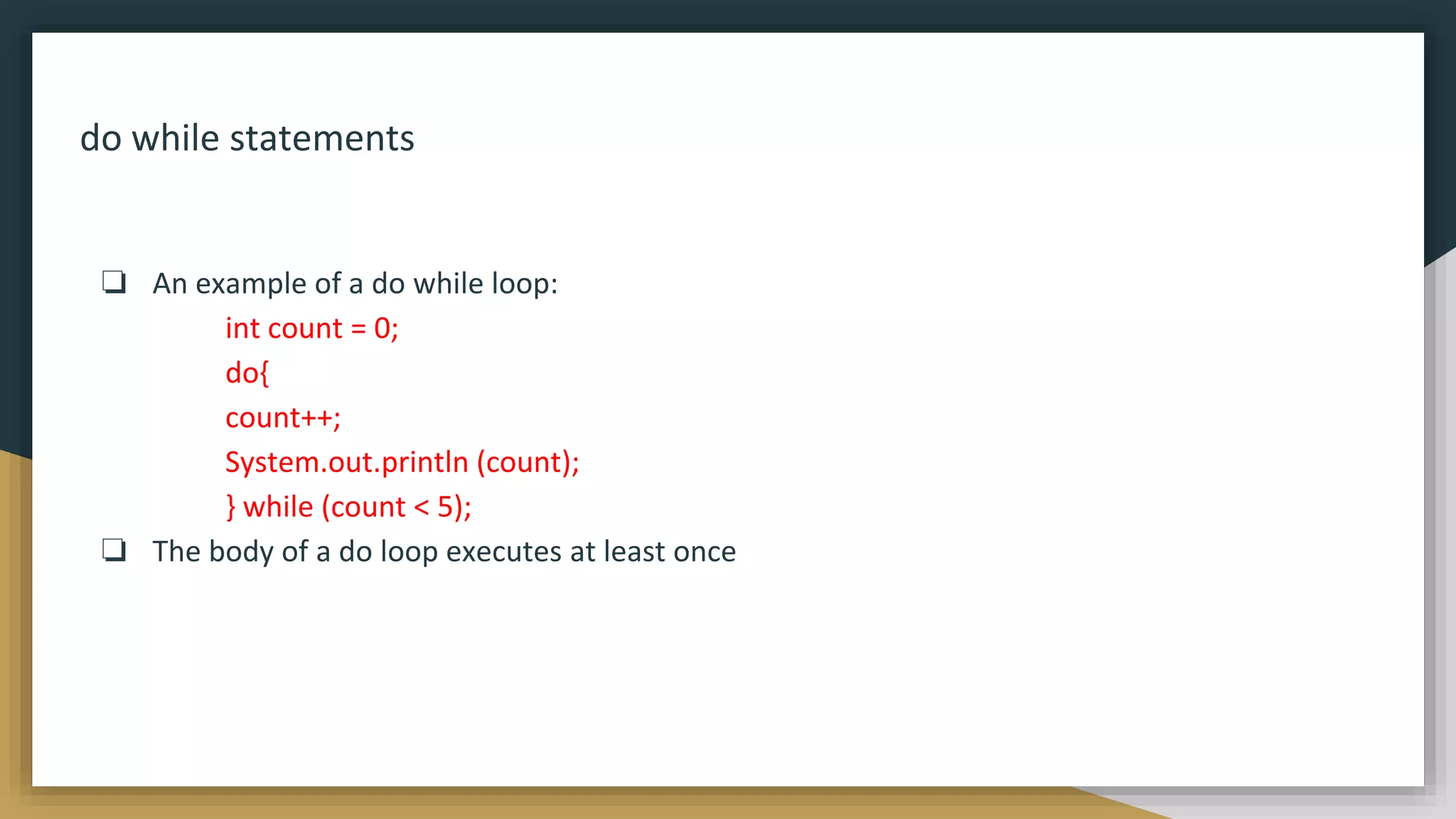 do while statements
❏ An example of a do while loop:
int count = 0;
do{
count++;
System.out.println (count);
} while (count < 5);
❏ The body of a do loop executes at least once
 
