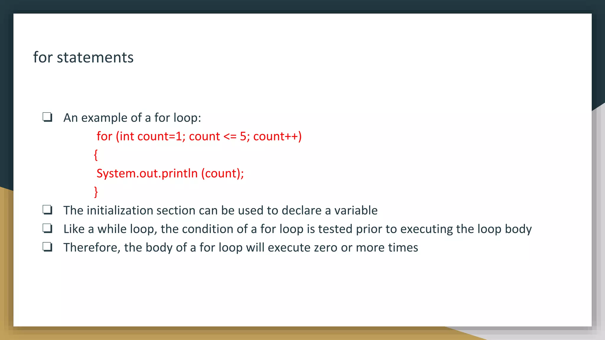 for statements
❏ An example of a for loop:
for (int count=1; count <= 5; count++)
{
System.out.println (count);
}
❏ The initialization section can be used to declare a variable
❏ Like a while loop, the condition of a for loop is tested prior to executing the loop body
❏ Therefore, the body of a for loop will execute zero or more times
 