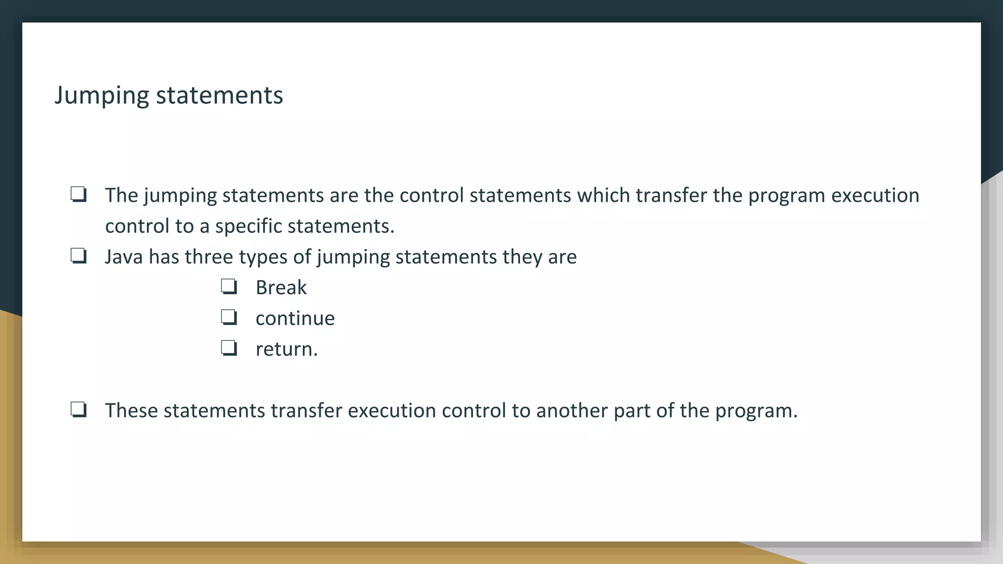 Jumping statements
❏ The jumping statements are the control statements which transfer the program execution
control to a specific statements.
❏ Java has three types of jumping statements they are
❏ Break
❏ continue
❏ return.
❏ These statements transfer execution control to another part of the program.
 