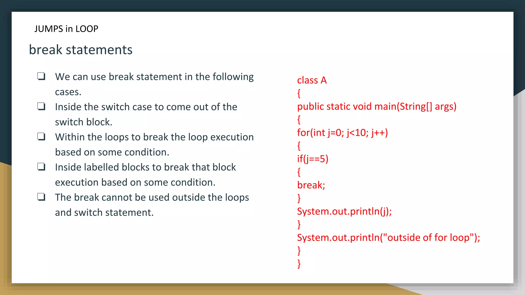 break statements
❏ We can use break statement in the following
cases.
❏ Inside the switch case to come out of the
switch block.
❏ Within the loops to break the loop execution
based on some condition.
❏ Inside labelled blocks to break that block
execution based on some condition.
❏ The break cannot be used outside the loops
and switch statement.
class A
{
public static void main(String[] args)
{
for(int j=0; j<10; j++)
{
if(j==5)
{
break;
}
System.out.println(j);
}
System.out.println("outside of for loop");
}
}
JUMPS in LOOP
 