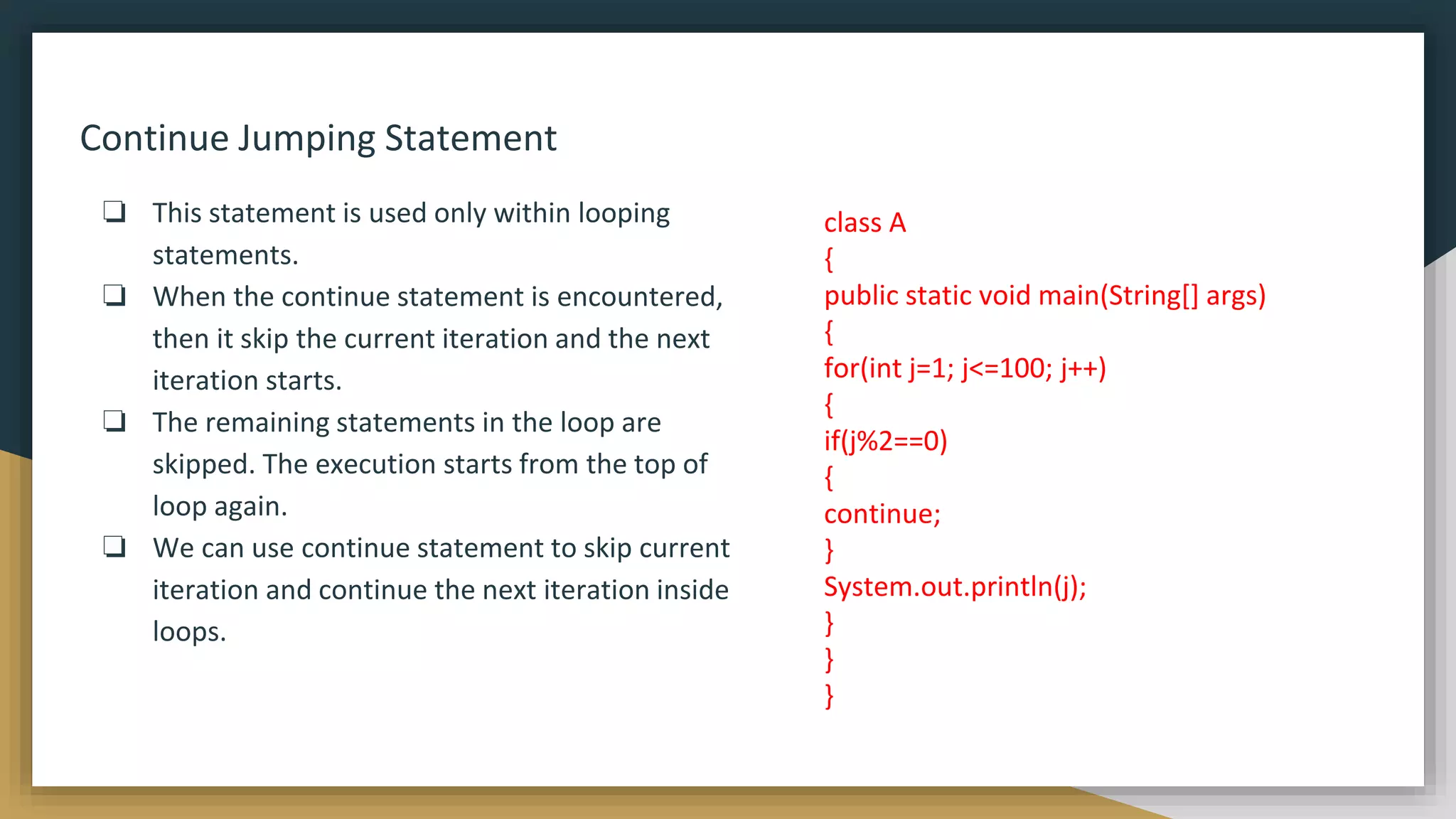 Continue Jumping Statement
❏ This statement is used only within looping
statements.
❏ When the continue statement is encountered,
then it skip the current iteration and the next
iteration starts.
❏ The remaining statements in the loop are
skipped. The execution starts from the top of
loop again.
❏ We can use continue statement to skip current
iteration and continue the next iteration inside
loops.
class A
{
public static void main(String[] args)
{
for(int j=1; j<=100; j++)
{
if(j%2==0)
{
continue;
}
System.out.println(j);
}
}
}
 