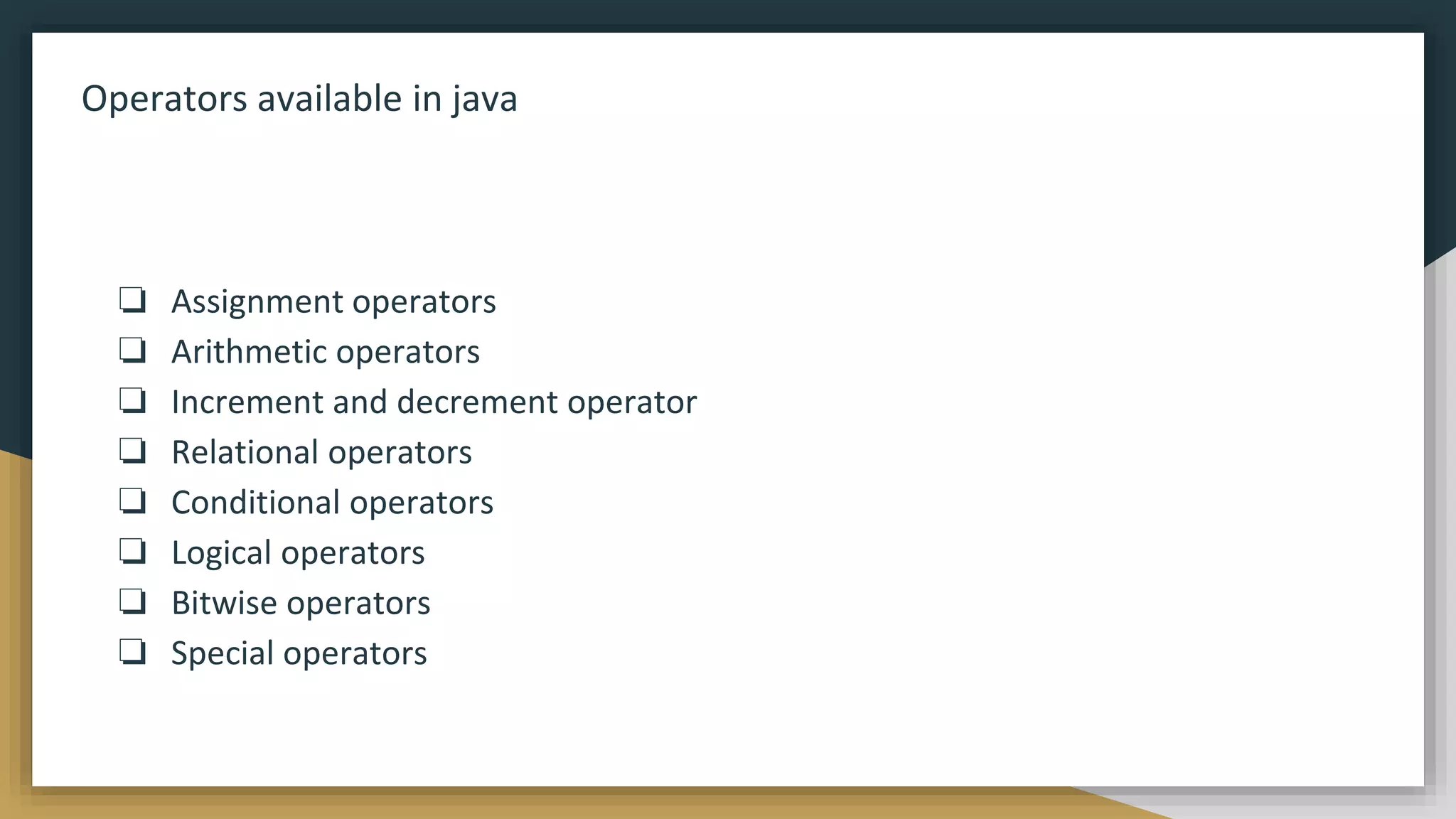 Operators available in java
❏ Assignment operators
❏ Arithmetic operators
❏ Increment and decrement operator
❏ Relational operators
❏ Conditional operators
❏ Logical operators
❏ Bitwise operators
❏ Special operators
 