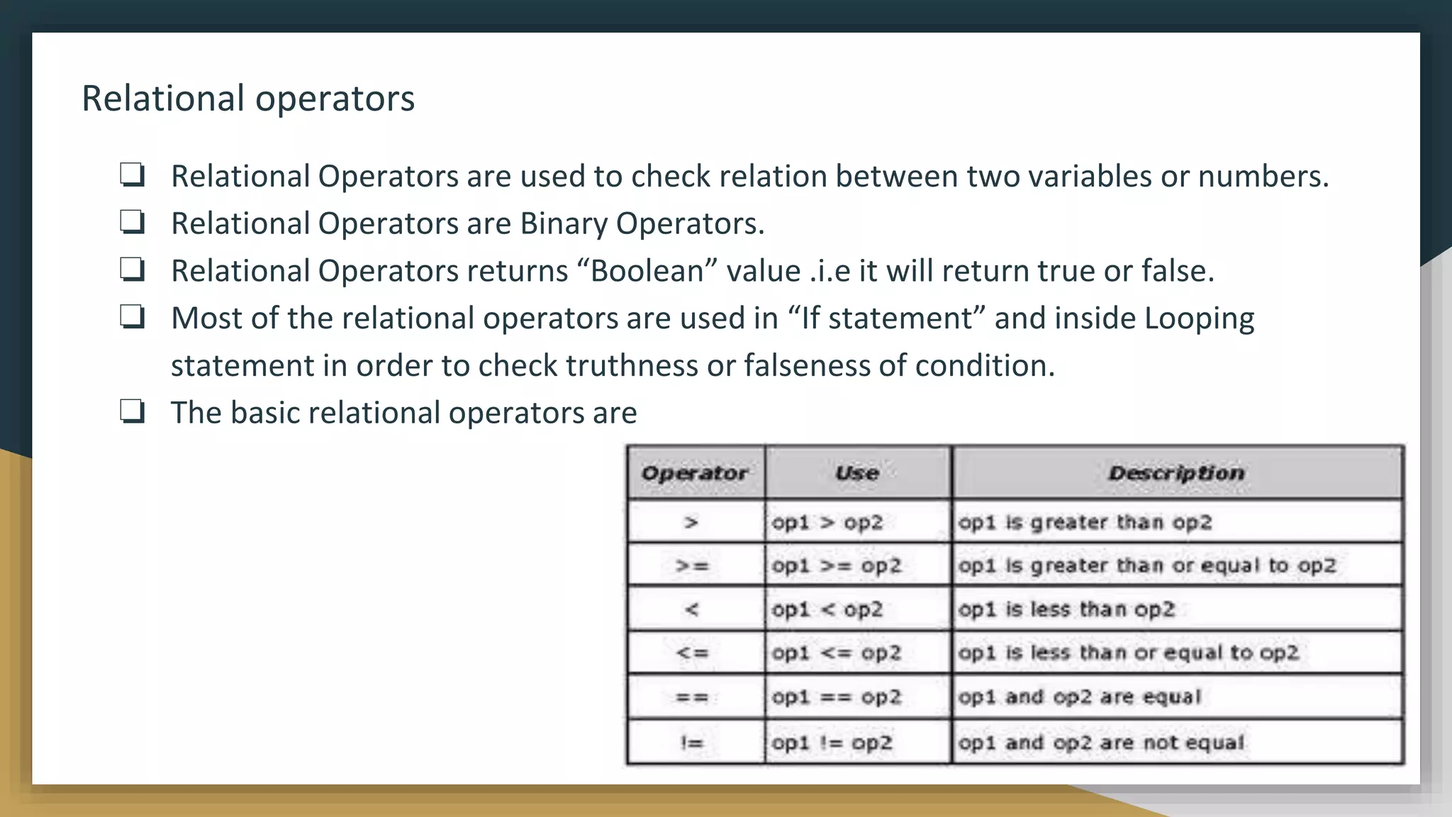 Relational operators
❏ Relational Operators are used to check relation between two variables or numbers.
❏ Relational Operators are Binary Operators.
❏ Relational Operators returns “Boolean” value .i.e it will return true or false.
❏ Most of the relational operators are used in “If statement” and inside Looping
statement in order to check truthness or falseness of condition.
❏ The basic relational operators are
 