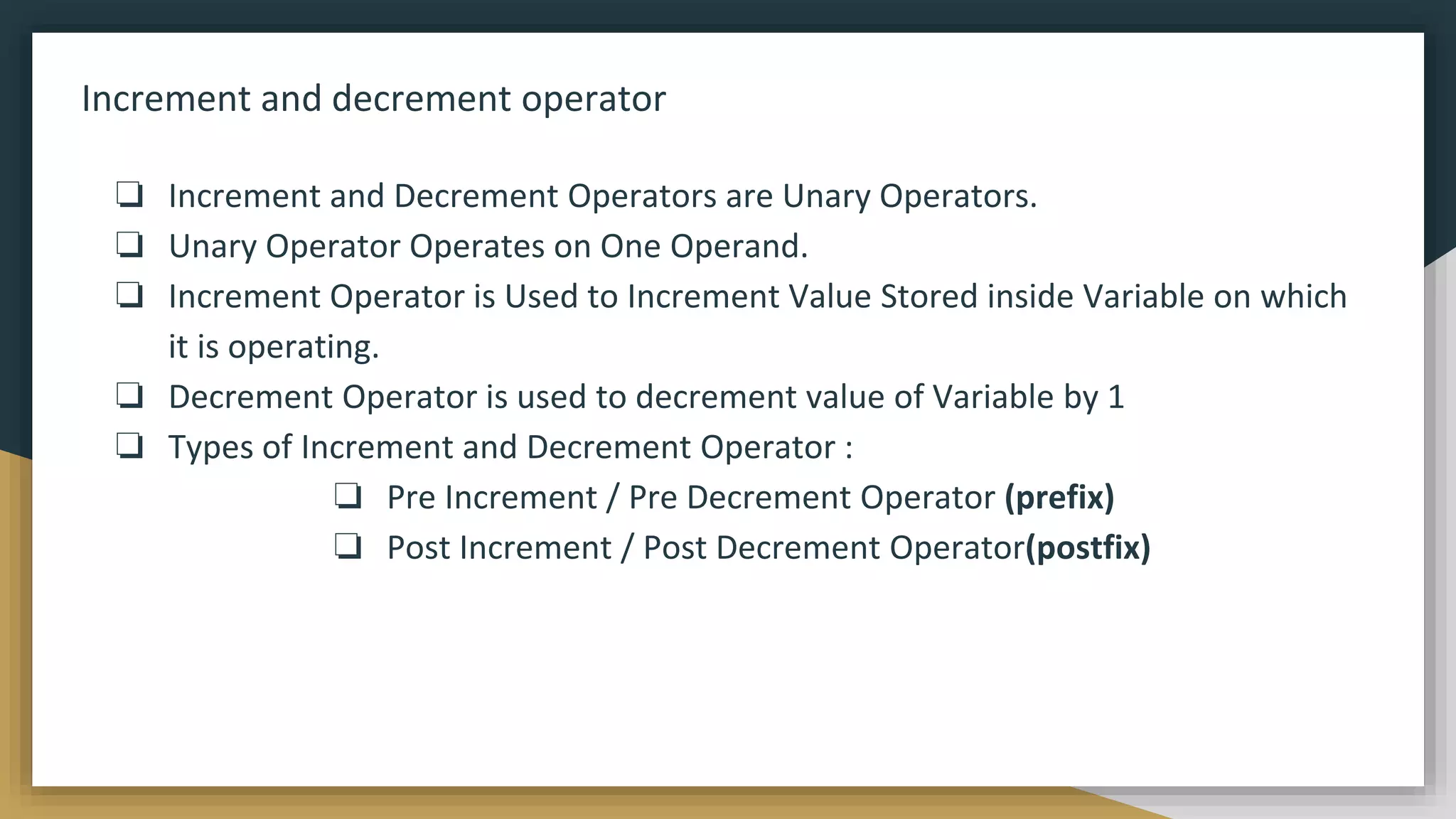 Increment and decrement operator
❏ Increment and Decrement Operators are Unary Operators.
❏ Unary Operator Operates on One Operand.
❏ Increment Operator is Used to Increment Value Stored inside Variable on which
it is operating.
❏ Decrement Operator is used to decrement value of Variable by 1
❏ Types of Increment and Decrement Operator :
❏ Pre Increment / Pre Decrement Operator (prefix)
❏ Post Increment / Post Decrement Operator(postfix)
 
