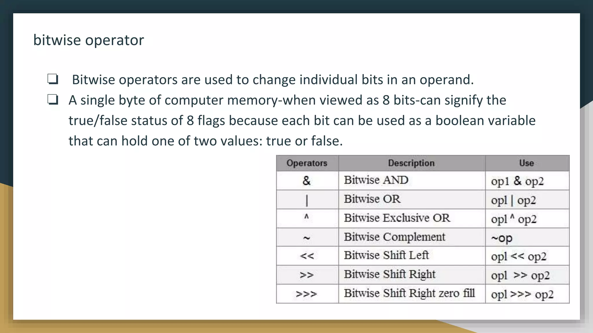 bitwise operator
❏ Bitwise operators are used to change individual bits in an operand.
❏ A single byte of computer memory-when viewed as 8 bits-can signify the
true/false status of 8 flags because each bit can be used as a boolean variable
that can hold one of two values: true or false.
 