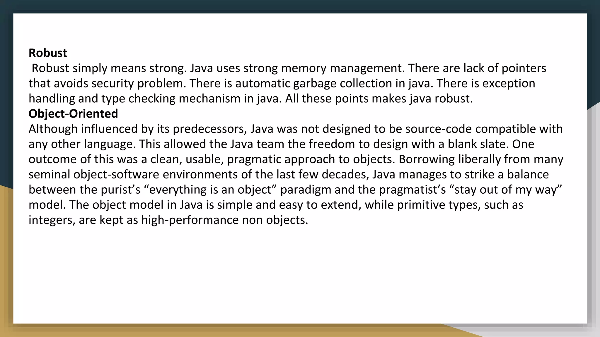 Robust
Robust simply means strong. Java uses strong memory management. There are lack of pointers
that avoids security problem. There is automatic garbage collection in java. There is exception
handling and type checking mechanism in java. All these points makes java robust.
Object-Oriented
Although influenced by its predecessors, Java was not designed to be source-code compatible with
any other language. This allowed the Java team the freedom to design with a blank slate. One
outcome of this was a clean, usable, pragmatic approach to objects. Borrowing liberally from many
seminal object-software environments of the last few decades, Java manages to strike a balance
between the purist’s “everything is an object” paradigm and the pragmatist’s “stay out of my way”
model. The object model in Java is simple and easy to extend, while primitive types, such as
integers, are kept as high-performance non objects.
 