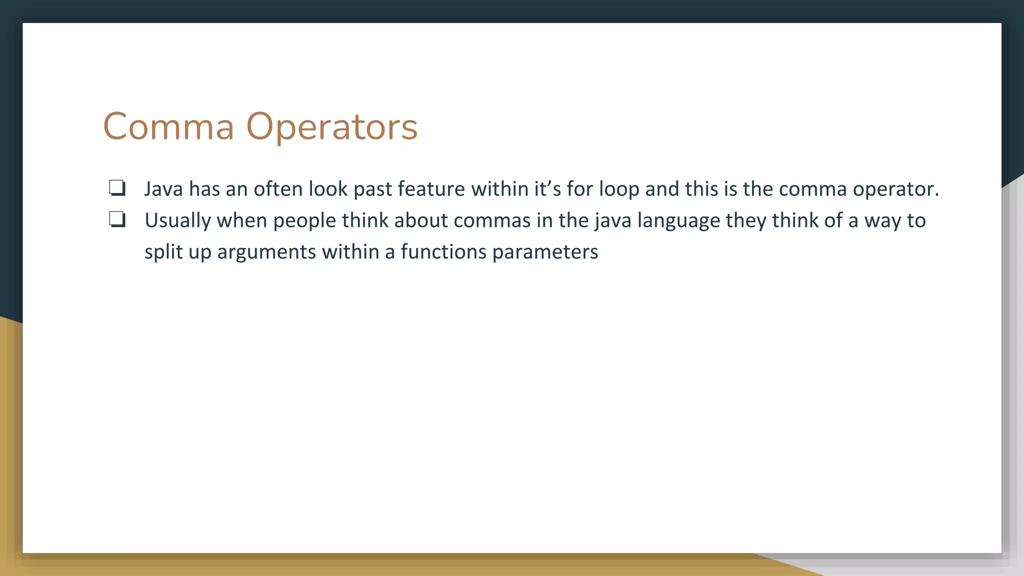 Comma Operators
❏ Java has an often look past feature within it’s for loop and this is the comma operator.
❏ Usually when people think about commas in the java language they think of a way to
split up arguments within a functions parameters
 