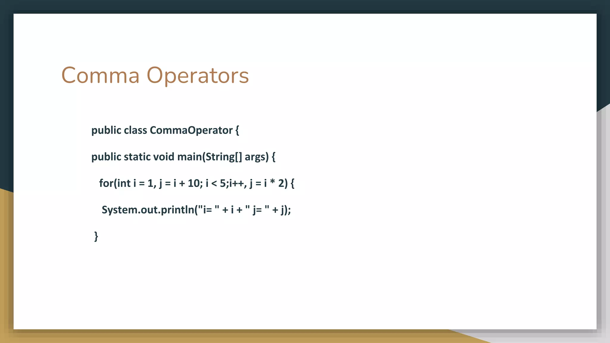 Comma Operators
public class CommaOperator {
public static void main(String[] args) {
for(int i = 1, j = i + 10; i < 5;i++, j = i * 2) {
System.out.println("i= " + i + " j= " + j);
}
 