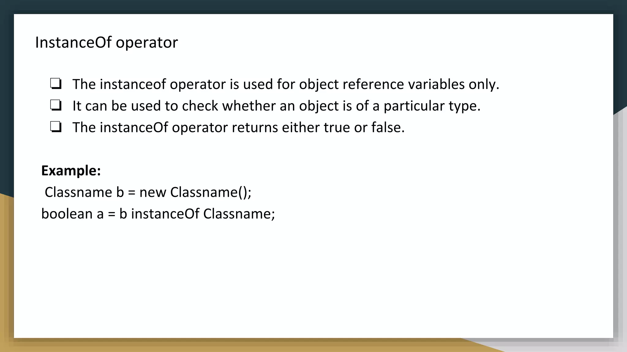 InstanceOf operator
❏ The instanceof operator is used for object reference variables only.
❏ It can be used to check whether an object is of a particular type.
❏ The instanceOf operator returns either true or false.
Example:
Classname b = new Classname();
boolean a = b instanceOf Classname;
 