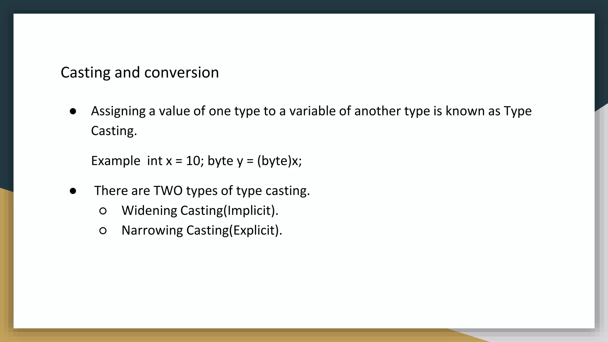 Casting and conversion
● Assigning a value of one type to a variable of another type is known as Type
Casting.
Example int x = 10; byte y = (byte)x;
● There are TWO types of type casting.
○ Widening Casting(Implicit).
○ Narrowing Casting(Explicit).
 