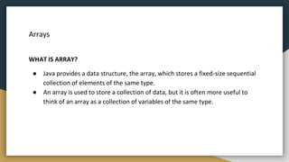 Arrays
WHAT IS ARRAY?
● Java provides a data structure, the array, which stores a fixed-size sequential
collection of elements of the same type.
● An array is used to store a collection of data, but it is often more useful to
think of an array as a collection of variables of the same type.
 