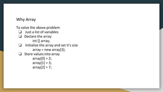Why Array
To solve the above problem
❏ Just a list of variables
❏ Declare the array
int [] array;
❏ Initialize the array and set it's size
array = new array[3];
❏ Store values into array
array[0] = 2;
array[1] = 3;
array[2] = 7;
 