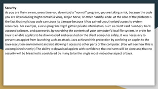 Security
As you are likely aware, every time you download a “normal” program, you are taking a risk, because the code
you are downloading might contain a virus, Trojan horse, or other harmful code. At the core of the problem is
the fact that malicious code can cause its damage because it has gained unauthorized access to system
resources. For example, a virus program might gather private information, such as credit card numbers, bank
account balances, and passwords, by searching the contents of your computer’s local file system. In order for
Java to enable applets to be downloaded and executed on the client computer safely, it was necessary to
prevent an applet from launching such an attack. Java achieved this protection by confining an applet to the
Java execution environment and not allowing it access to other parts of the computer. (You will see how this is
accomplished shortly.) The ability to download applets with confidence that no harm will be done and that no
security will be breached is considered by many to be the single most innovative aspect of Java.
 