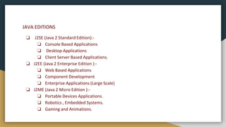 JAVA EDITIONS
❏ J2SE (Java 2 Standard Edition):-
❏ Console Based Applications
❏ Desktop Applications
❏ Client Server Based Applications.
❏ J2EE (Java 2 Enterprise Edition ):-
❏ Web Based Applications
❏ Component Development
❏ Enterprise Applications (Large Scale)
❏ J2ME (Java 2 Micro Edition ):-
❏ Portable Devices Applications.
❏ Robotics , Embedded Systems.
❏ Gaming and Animations.
 