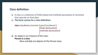 Class definition
❏ A class is a collection of fields (data) and methods (procedure or function)
that operate on that data.
❏ The basic syntax for a class definition:
class className [extends SuperCLassName] {
[fields declaration]
[methods declaration]
}
❏ An object is an instance of the class.
Person is a class
Alice and Bob are objects of the Person class.
 